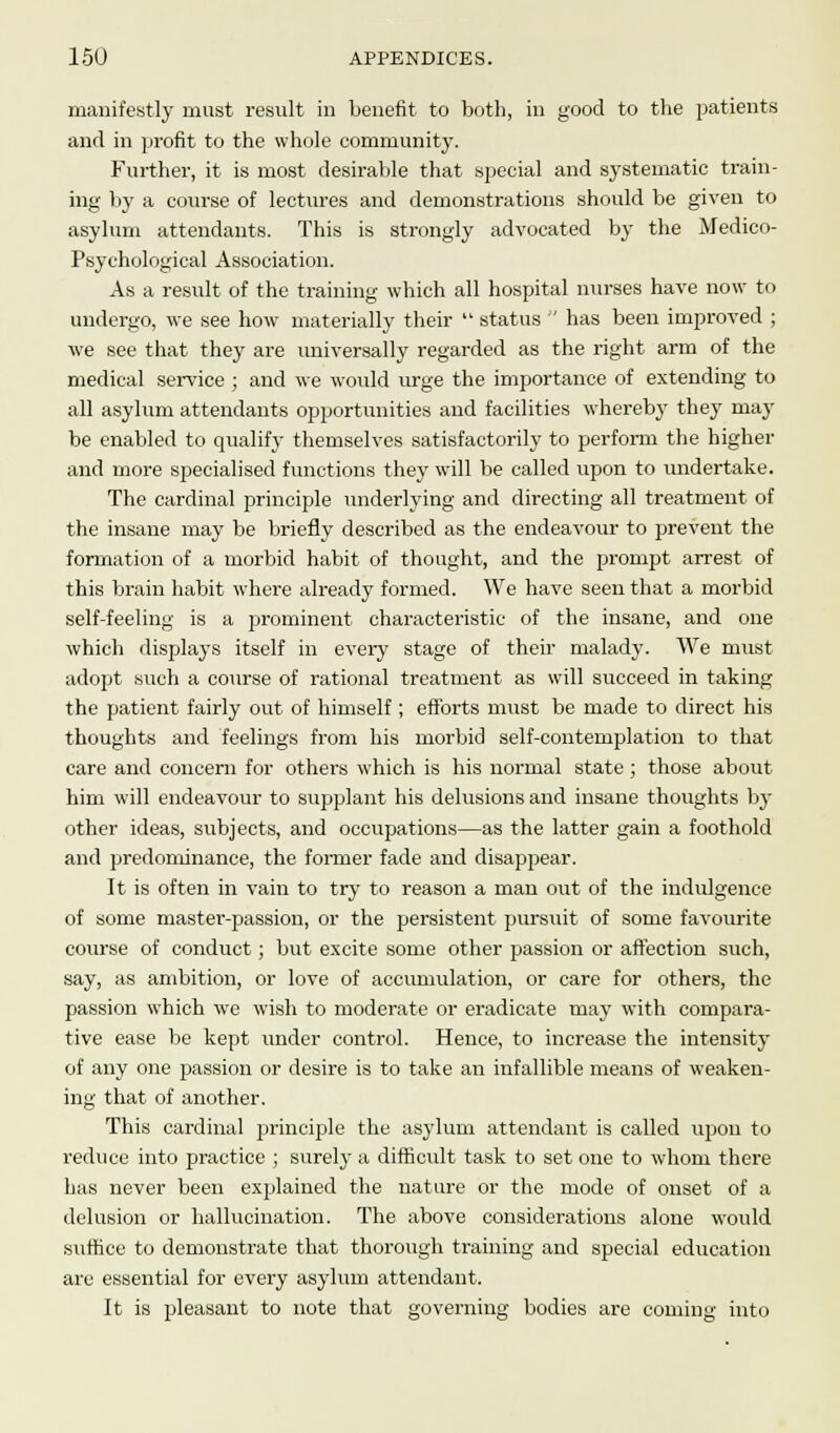 manifestly must result in benefit to both, in good to the patients and in profit to the whole community. Further, it is most desirable that special and systematic train- ing by a course of lectures and demonstrations should be given to asylum attendants. This is strongly advocated by the Medico- Psychological Association. As a result of the training which all hospital nurses have now to undergo, we see how materially their  status  has been improved ; we see that they are universally regarded as the right arm of the medical service ; and we would urge the importance of extending to all asylum attendants opportunities and facilities whereby they may be enabled to qualify themselves satisfactorily to perform the higher and more specialised functions they will be called upon to undertake. The cardinal principle underlying and directing all treatment of the insane may be briefly described as the endeavour to prevent the formation of a morbid habit of thought, and the prompt arrest of this brain habit where already formed. We have seen that a morbid self-feeling is a prominent characteristic of the insane, and one which displays itself in every stage of their malady. We must adopt such a course of rational treatment as will succeed in taking the patient fairly out of himself; efforts must be made to direct his thoughts and feelings from his morbid self-contemplation to that care and concern for others which is his normal state ; those about him will endeavour to supplant his delusions and insane thoughts by other ideas, subjects, and occupations—as the latter gain a foothold and predominance, the former fade and disappear. It is often in vain to try to reason a man out of the indulgence of some master-passion, or the persistent pursuit of some favourite course of conduct; but excite some other passion or affection such, say, as ambition, or love of accumulation, or care for others, the passion which we wish to moderate or eradicate rnay with compara- tive ease be kept under control. Hence, to increase the intensity of any one passion or desire is to take an infallible means of weaken- ing that of another. This cardinal principle the asylum attendant is called upon to reduce into practice ; surely a difficult task to set one to whom there has never been explained the nature or the mode of onset of a delusion or hallucination. The above considerations alone would suffice to demonstrate that thorough training and special education are essential for every asylum attendant. It is pleasant to note that governing bodies are coming into