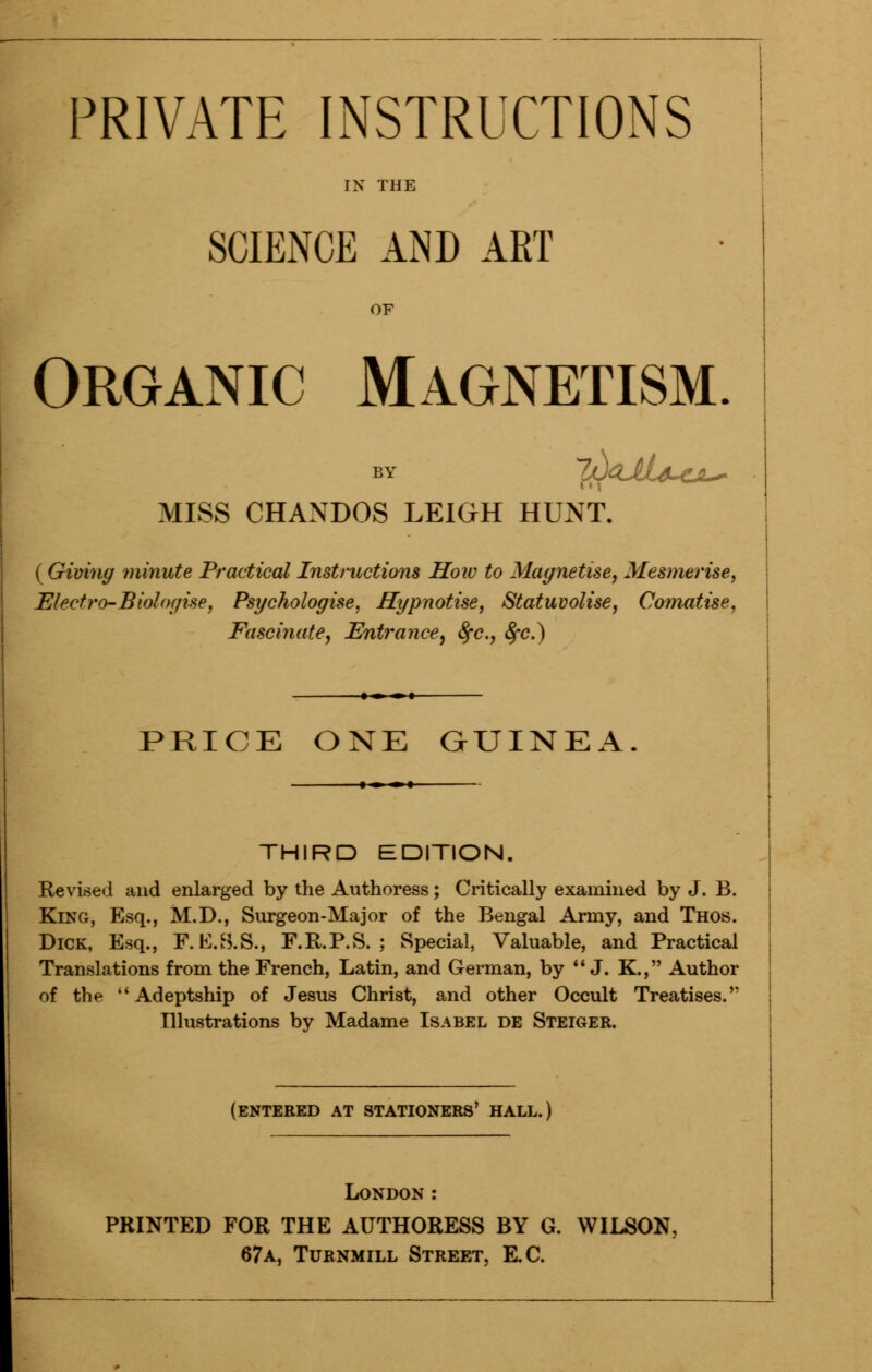 PRIVATE INSTRUCTIONS IX THE SCIENCE AND ART OF Organic Magnetism. by JfJGJlfi-Ci-* MISS CHANDOS LEIGH HUNT. ( Giving minute Practical Instructions How to Magnetise, Mesmerise, Electro-Biologise, Psychologise, Hypnotise, Statuvolise, Comatise, Fascinate, Entrance, 8fc, fyc.) PRICE ONE GUINEA. THIRD EDITION. Revised and enlarged by the Authoress; Critically examined by J. B. King, Esq., M.D., Surgeon-Major of the Bengal Army, and Thos. Dick, Esq., F.K.S.S., F.R.P.S. ; Special, Valuable, and Practical Translations from the French, Latin, and German, by  J. K., Author of the Adeptship of Jesus Christ, and other Occult Treatises. Illustrations by Madame Isabel de Steiger. (entered at stationers' hall.) London: PRINTED FOR THE AUTHORESS BY G. WILSON, 67a, Turnmill Street, E.C.