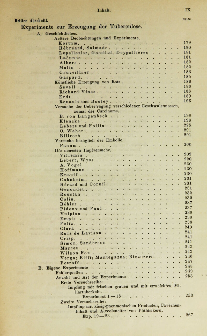 Dritter Abschnitt. Sci,e Experimente zur Erzeugung der Tuberculose. A. Geschichtliches. Aeltere Beobachtungen und Experimente. Kortum 179 Hebreard, Salmade 180 Lepelletier, Goodlad, Deygallieres 181 Laennec ... 181 Albers 182 Malin 182 Cruveilhier . . 183 Gaspard. . . . 185 Künstliche Erzeugung von Rotz . . ... . . 186 Sevell 188 Richard Vines . . 188 Erdt . .189 Renault und Bouley 196 Versuche der Uebertragung verschiedener Geschwulstmassen, zumal des Carcinoms. B. von Langenbeck ... . . 198 Klencke 198 Lebert und Follin 225 O. Weber 291 Billroth 291 Versuche bezüglich der Embolie. Panum 200 Die neuesten Impfversuche. Villemin . . . - 209 Lebert; Wyss . 220 A. Vogel ' 230 Hoffmann 230 Knauff 230 Cohnheim. . . . ■ 231 Herard und Cornil . ... 231 Genondet .... . 231 Roustan . . ... 232 Colin 232 Behier ... 237 Pidoux und Paul ... • 237 Vulpian 238 Empis 238 Feltz 238 Clark 240 Rufz de Lavison • 241 Crisp 241 Simon; Sanderson 241 Marcet 243 Wilson Fox 243 Verga; Biffi; Mantegazza; Bizzozero 246 Petroff 247 B. Eigene Experimente 218 Fehlerquellen 2,i9 Anzahl und Art der Experimente 253 Erste Versuchsreihe: Impfung mit frischen grauen und mit erweichten Mi- liartuberkeln. Experiment 1 — 18 253 Zweite Versuchsreihe: Impfung mit käsig-pneumonischen Producten, Cavernen- Inhalt und Alveoleneiter von Phthisikern. Exp. 19 — 23 267