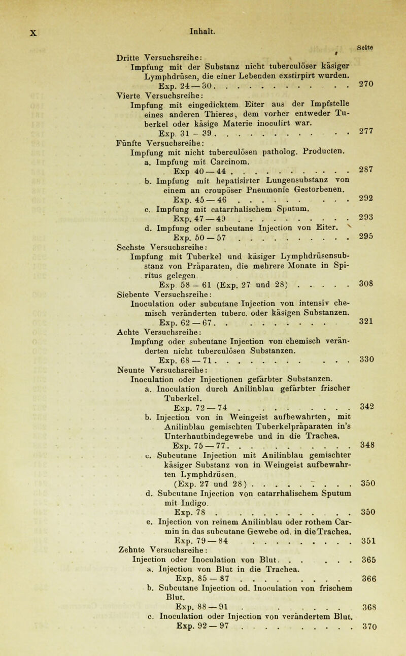 Seite Dritte Versuchsreihe: Impfung mit der Substanz nicht tuberculöser käsiger Lymphdrüsen, die einer Lebeeden exstirpirt wurden. Exp. 24 —30 270 Vierte Versuchsreihe: Impfung mit eingedicktem Eiter aus der Impfstelle eines anderen Thieres, dem vorher entweder Tu- berkel oder käsige Materie inoculirt war. Exp. 31 - 39 277 Fünfte Versuchsreihe: Impfung mit nicht tuberculösen patholog. Producten. a. Impfung mit Carcinom. Exp 40 — 44 287 b. Impfung mit hepatisirter Lungensubstanz von einem an croupöser Pneumonie Gestorbenen. Exp. 45 —46 292 c. Impfung mit catarrhalischem Sputum. Exp. 47 —49 293 d. Impfung oder subcutane Injection von Eiter. Exp. 50 —57 295 Sechste Versuchsreihe: Impfung mit Tuberkel und käsiger Lymphdrüsensub- stanz von Präparaten, die mehrere Monate in Spi- ritus gelegen. Exp 58-61 (Exp. 27 und 28) 308 Siebente Versuchsreihe: Inoculation oder subcutane Injection von intensiv che- misch veränderten tuberc. oder käsigen Substanzen. Exp. 62 —67 321 Achte Versuchsreihe: Impfung oder subcutane Injection von chemisch verän- derten nicht tuberculösen Substanzen. Exp. 68 —71 330 Neunte Versuchsreihe: Inoculation oder Injectionen gefärbter Substanzen. a. Inoculation durch Anilinblau gefärbter frischer Tuberkel. Exp. 72 — 74 342 b. Injection von in Weingeist aufbewahrten, mit Anilinblau gemischten Tuberkelpräparaten in's Unterhautbindegewebe und in die Trachea. Exp. 75 —77 348 «. Subcutane Injection mit Anilinblau gemischter käsiger Substanz von in Weingeist aufbewahr- ten Lymphdrüsen. (Exp. 27 und 28) \ . . . 350 d. Subcutane Injection von catarrhalischem Sputum mit Indigo. Exp. 78 350 e. Injection von reinem Anilinblau oder rothem Car- min in das subcutane Gewebe od. in die Trachea. Exp. 79 — 84 351 Zehnte Versuchsreihe: Injection oder Inoculation von Blut. . . ... 365 ». Injection von Blut in die Trachea. Exp. 85 — 87 366 b. Subcutane Injection od. Inoculation von frischem Blut. Exp. 88 —91 . . ... 368 c. Inoculation oder Injection von verändertem Blut. Exp. 92 —97 370