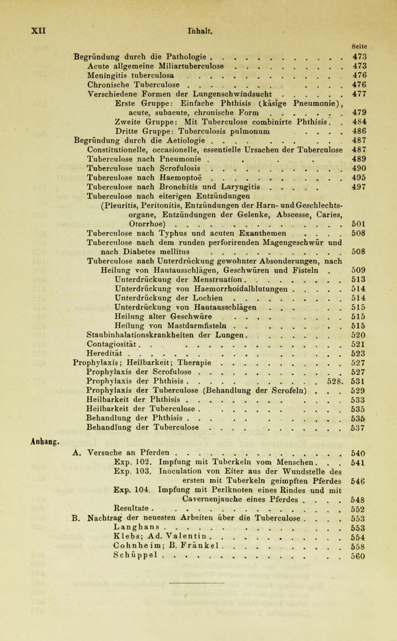 Seite Begründung durch die Pathologie 473 Acute allgemeine Miliartuberculose 473 Meningitis tuberculosa 476 Chronische Tuberculose ... .... .... 476 Verschiedene Formen der Lungenschwindsucht 477 Erste Gruppe: Einfache Phthisis (käsige Pneumonie), acute, subacute, chronische Form 479 Zweite Gruppe: Mit Tuberculose combinirte Phthisis. . 484 Dritte Gruppe: Tuberculosis pulmonum .... 486 Begründung durch die Aetiologie .... ... . . 487 Constitutionelle, occasionelle, essentielle Ursachen der Tuberculose 487 Tuberculose nach Pneumonie .... 489 Tuberculose nach Scrofulosis 490 Tuberculose nach Haemoptoe .... 495 Tuberculose nach Bronchitis und Laryngitis 497 Tuberculose nach eiterigen Entzündungen (Pleuritis, Peritonitis, Entzündungen der Harn- und Geschlechts- organe, Entzündungen der Gelenke, Abscesse, Caries, Otorrhoe) .... .... 501 Tuberculose nach Typhus und acuten Exanthemen .... 508 Tuberculose nach dem runden perforirenden Magengeschwür und nach Diabetes mellitus 508 Tuberculose nach Unterdrückung gewohnter Absonderungen, nach Heilung von Hantausschlägen, Geschwüren und Fisteln . 509 Unterdrückung der Menstruation 513 Unterdrückung von Haemorrhoidalblutungen 514 Unterdrückung der Lochien 514 Unterdrückung von Hautausschlägen ... 515 Heilung alter Geschwüre .... .... 515 Heilung von Mastdarmfisteln . . .... . 515 Staubinhalationskrankheiten der Lungen . 520 Contagiosität. 521 Heredität .... . . ... 523 Prophylaxis; Heilbarkeit; Therapie 527 Prophylaxis der Scrofulose 527 Prophylaxis der Phthisis 528. 531 Prophylaxis der Tuberculose (Behandlung der Scrofeln) . . . 529 Heilbarkeit der Phthisis .... 533 Heilbarkeit der Tuberculose . .... 535 Behandlung der Phthisis ... . . . 535 Behandlung der Tuberculose .... 537 Anhang. A. Versuche an Pferden 540 Exp. 102. Impfung mit Tuberkeln vom Menschen. . . 541 Exp. 103. Inoculation von Eiter aus der Wundstelle des ersten mit Tuberkeln geimpften Pferdes 546 Exp. 104. Impfung mit Perlknoten eines Rindes und mit Cavernenjauche eines Pferdes .... 548 Resultate . 552 B. Nachtrag der neuesten Arbeiten über die Tuberculose .... 553 Langhans ... 553 Klebs; Ad. Valentin 554 Cohnheim; B. Fränkel 558 Schüppel 560
