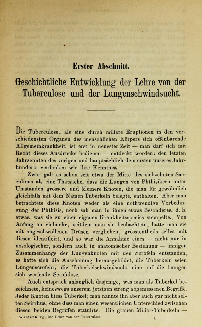 Erster Abschnitt. Geschichtliche Entwicklung der Lehre von der Tuberculose und der Lungenschwindsucht. Die Tuberculose, als eine durch miliare Eruptionen in den ver- schiedensten Organen des menschlichen Körpers sich offenbarende Allgemeinkrankheit, ist erst in neuester Zeit — man darf sich mit Recht dieses Ausdrucks bedienen — entdeckt worden: den letzten Jahrzehnten des vorigen und hauptsächlich dem ersten unseres Jahr- hunderts verdanken wir ihre Kenntniss. Zwar galt es schon seit etwa der Mitte des siebzehnten Sae- culums als eine Thatsache, dass die Lungen von Phthisikern unter Umständen grössere und kleinere Knoten, die man für gewöhnlich gleichfalls mit dem Namen Tuberkeln belegte, enthalten. Aber man betrachtete diese Knoten weder als eine nothwendige Vorbedin- gung der Phthisis, noch sah man in ihnen etwas Besonderes, d. h. etwas, was sie zu einer eigenen Krankheitsspecies stempelte.. Von Anfang an vielmehr, seitdem man sie beobachtete, hatte man sie mit angeschwollenen Drüsen verglichen, grösstentheils selbst mit diesen identificirt, und so war die Annahme eines — nicht nur in nosologischer, sondern auch in anatomischer Beziehung — innigen Zusammenhangs der Lungenknoten mit den Scrofeln entstanden, es hatte sich die Anschauung herausgebildet, die Tuberkeln seien Lungenscrofeln, die Tuberkelschwindsucht eine auf die Lungen sich werfende Scrofulose. Auch entsprach anfänglich dasjenige, was man als Tuberkel be- zeichnete, keineswegs unserem jetzigen streng abgemessenen Begriffe. Jeder Knoten hiess Tuberkel; man nannte ihn aber auch gar nicht sel- ten Scirrhus, ohne dass man einen wesentlichen Unterschied zwischen diesen beiden Begriffen statuirte. Die grauen Miliar-Tuberkeln —