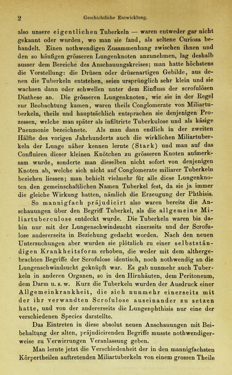 also unsere eigentlichen Tuberkeln — waren entweder gar nicht gekannt oder wurden, wo man sie fand, als seltene Curiosa be- handelt. Einen nothwendigen Zusammenhang zwischen ihnen und den so häufigen grösseren Lungenknoten anzunehmen, lag deshalb ausser dem Bereiche des Anschauungskreises; man hatte höchstens die Vorstellung: die Drüsen oder drüsenartigen Gebilde, aus de- nen die Tuberkeln entstehen, seien ursprünglich sehr klein und sie wachsen dann oder schwellen unter dem Einfluss der scrofulösen Diathese an. Die grösseren Lungenknoten, wie sie in der Regel zur Beobachtung kamen, waren theils Conglomerate von Miliartu- berkeln, theils und hauptsächlich entsprachen sie denjenigen Pro- zessen, welche man später als infiltrirte Tuberkulose und als käsige Pneumonie bezeichnete. Als man dann endlich in der zweiten Hälfte des vorigen Jahrhunderts auch die wirklichen Miliartuber- keln der Lunge näher kennen lernte (Stark) und man auf das Confluiren dieser kleinen Knötchen zu grösseren Knoten aufmerk- sam wurde, sonderte man dieselben nicht sofort von denjenigen Knoten ab, welche sich nicht auf Conglomerate miliarer Tuberkeln beziehen Hessen; man behielt vielmehr für alle diese Lungenkno- ten den gemeinschaftlichen Namen Tuberkel fest, da sie ja immer die gleiche Wirkung hatten, nämlich die Erzeugung der Phthisis. So mannigfach präjudicirt also waren bereits die An- schauungen über den Begriff Tuberkel, als die allgemeine Mi- liartuberculose entdeckt wurde. Die Tuberkeln waren bis da- hin nur mit der Lungenschwindsucht einerseits und der Scrofu- lose andererseits in Beziehung gedacht worden. Nach den neuen Untersuchungen aber wurden sie plötzlich zu einer selbststän- digen Krankheitsform erhoben, die weder mit dem altherge- brachten Begriffe der Scrofulose identisch, noch nothwendig an die Lungenschwindsucht geknüpft war. Es gab nunmehr auch Tuber- keln in anderen Organen, so in den Hirnhäuten, dem Peritoneum, dem Darm u. s. w. Kurz die Tuberkeln wurden der Ausdruck einer Allgemeinkrankheit, die sich nunmehr einerseits mit der ihr verwandten Scrofulose auseinander zu setzen hatte, und von der andererseits die Lungenphthisis nur eine der verschiedenen Species darstellte. Das Eintreten in diese absolut neuen Anschauungen mit Bei- behaltung der alten, präjudicirenden Begriffe musste notwendiger- weise zu Verwirrungen Veranlassung geben. Man lernte jetzt die Verschiedenheit der in den mannigfachsten Körpertheilen auftretenden Miliartuberkeln von einem grossen Theile