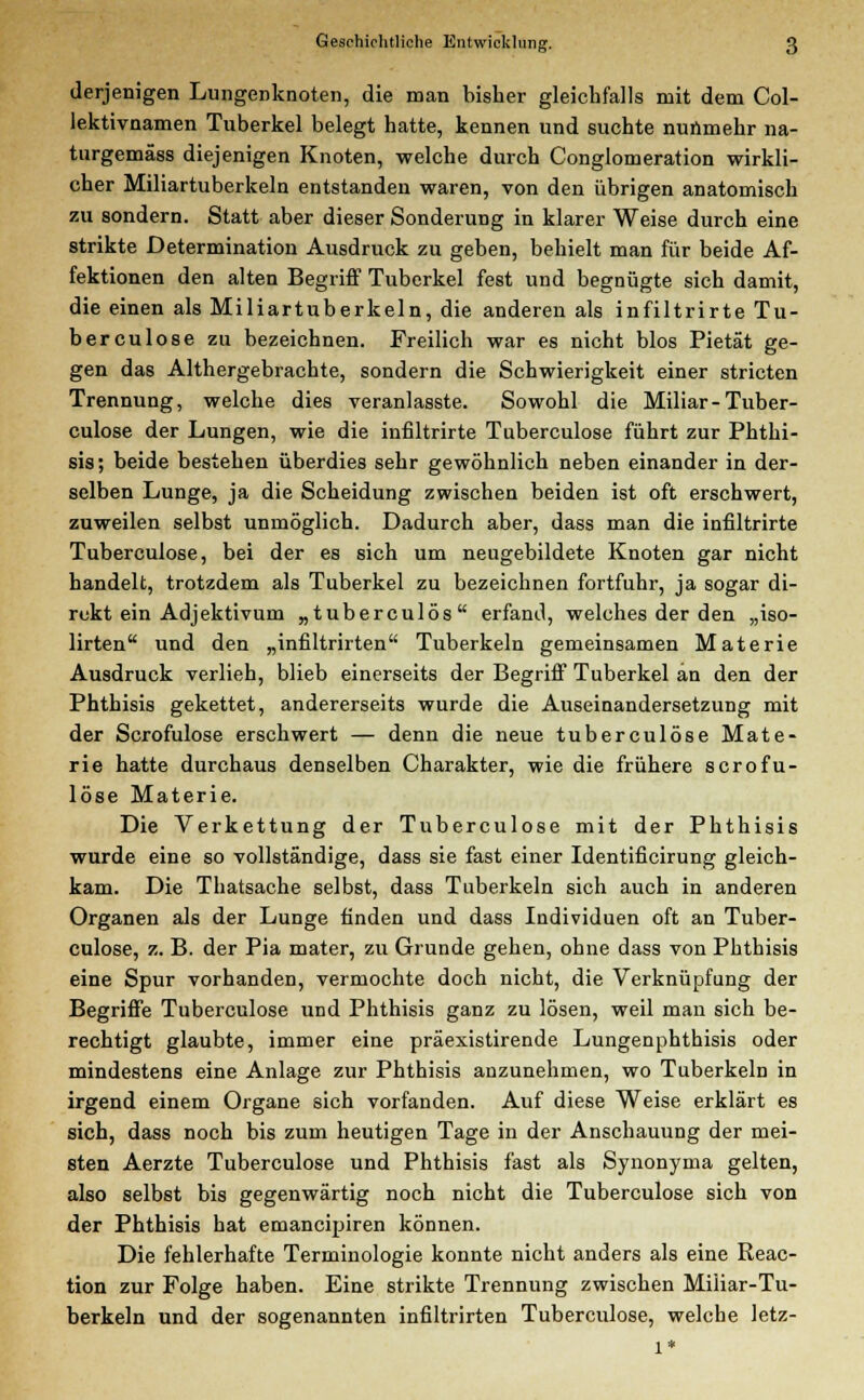 derjenigen Lungenknoten, die man bisher gleichfalls mit dem Col- lektivnamen Tuberkel belegt hatte, kennen und suchte nunmehr na- turgemäss diejenigen Knoten, welche durch Conglomeration wirkli- cher Miliartuberkeln entstanden waren, von den übrigen anatomisch zu sondern. Statt aber dieser Sonderung in klarer Weise durch eine strikte Determination Ausdruck zu geben, behielt man für beide Af- fektionen den alten Begriff Tuberkel fest und begnügte sich damit, die einen als Miliartuberkeln, die anderen als infiltrirte Tu- berculose zu bezeichnen. Freilich war es nicht blos Pietät ge- gen das Althergebrachte, sondern die Schwierigkeit einer stricten Trennung, welche dies veranlasste. Sowohl die Miliar-Tuber- culose der Lungen, wie die infiltrirte Tuberculose führt zur Phthi- sis; beide bestehen überdies sehr gewöhnlich neben einander in der- selben Lunge, ja die Scheidung zwischen beiden ist oft erschwert, zuweilen selbst unmöglich. Dadurch aber, dass man die infiltrirte Tuberculose, bei der es sich um neugebildete Knoten gar nicht handelt, trotzdem als Tuberkel zu bezeichnen fortfuhr, ja sogar di- rekt ein Adjektivum ,, tuberculös erfand, welches der den „iso- lirten und den „infiltrirten Tuberkeln gemeinsamen Materie Ausdruck verlieh, blieb einerseits der Begriff Tuberkel an den der Phthisis gekettet, andererseits wurde die Auseinandersetzung mit der Scrofulose erschwert — denn die neue tuberculose Mate- rie hatte durchaus denselben Charakter, wie die frühere scrofu- lose Materie. Die Verkettung der Tuberculose mit der Phthisis wurde eine so vollständige, dass sie fast einer Identificirung gleich- kam. Die Thatsache selbst, dass Tuberkeln sich auch in anderen Organen als der Lunge finden und dass Individuen oft an Tuber- culose, z. B. der Pia mater, zu Grunde gehen, ohne dass von Phthisis eine Spur vorhanden, vermochte doch nicht, die Verknüpfung der Begriffe Tuberculose und Phthisis ganz zu lösen, weil man sich be- rechtigt glaubte, immer eine präexistirende Lungenphthisis oder mindestens eine Anlage zur Phthisis anzunehmen, wo Tuberkeln in irgend einem Organe sich vorfanden. Auf diese Weise erklärt es sich, dass noch bis zum heutigen Tage in der Anschauung der mei- sten Aerzte Tuberculose und Phthisis fast als Synonyma gelten, also selbst bis gegenwärtig noch nicht die Tuberculose sich von der Phthisis hat emancipiren können. Die fehlerhafte Terminologie konnte nicht anders als eine Reac- tion zur Folge haben. Eine strikte Trennung zwischen Miüar-Tu- berkeln und der sogenannten infiltrirten Tuberculose, welche letz-