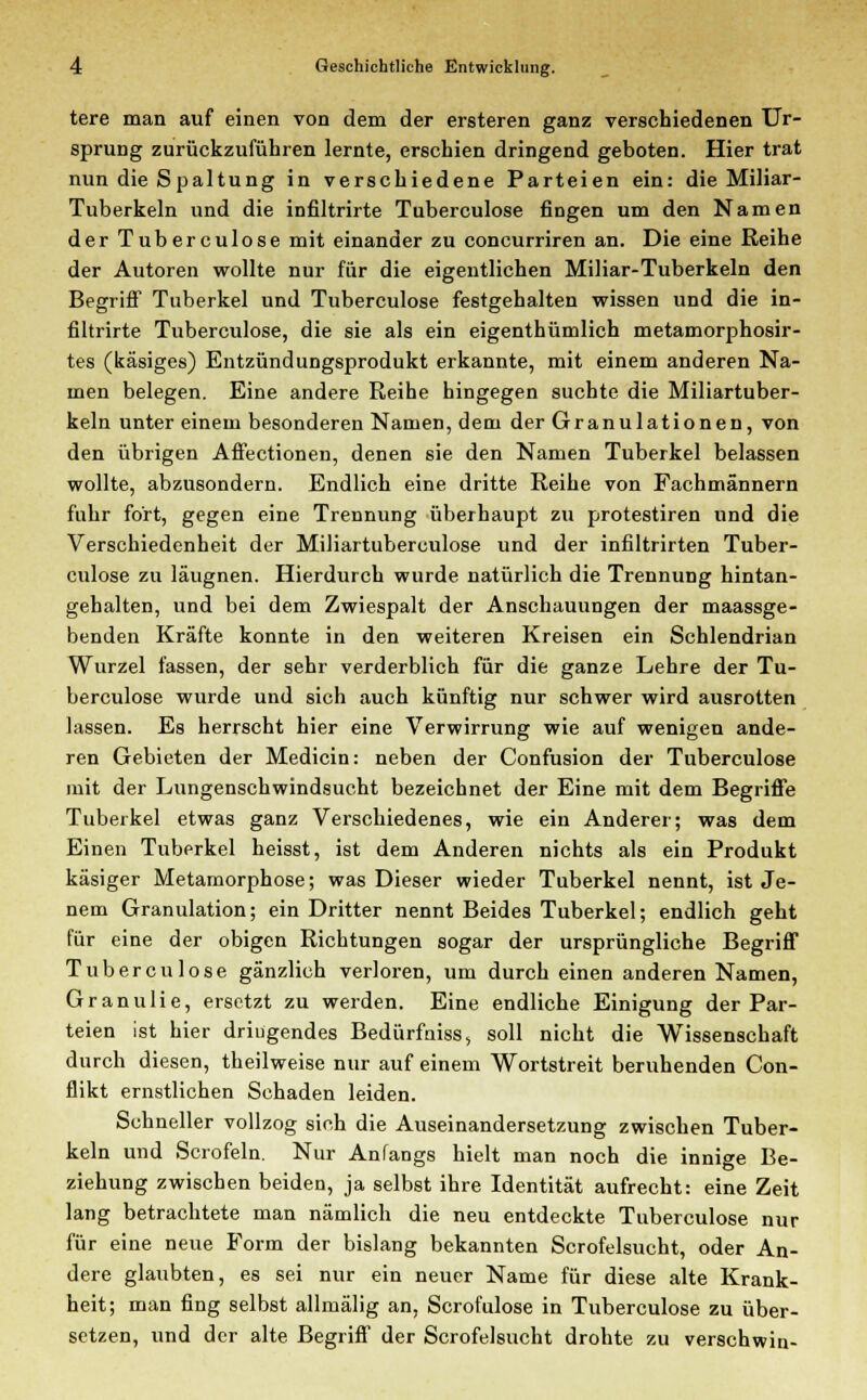 tere man auf einen von dem der ersteren ganz verschiedenen Ur- sprung zurückzuführen lernte, erschien dringend geboten. Hier trat nun die Spaltung in verschiedene Parteien ein: die Miliar- Tuberkeln und die infiltrirte Tuberculose fingen um den Namen der Tuberculose mit einander zu concurriren an. Die eine Reihe der Autoren wollte nur für die eigentlichen Miliar-Tuberkeln den Begriff Tuberkel und Tuberculose festgehalten wissen und die in- filtrirte Tuberculose, die sie als ein eigenthümlich metamorphosir- tes (käsiges) Entzündungsprodukt erkannte, mit einem anderen Na- men belegen. Eine andere Reihe hingegen suchte die Miliartuber- keln unter einem besonderen Namen, dem der Granulationen, von den übrigen Affectionen, denen sie den Namen Tuberkel belassen wollte, abzusondern. Endlich eine dritte Reihe von Fachmännern fuhr fort, gegen eine Trennung überhaupt zu protestiren und die Verschiedenheit der Miliartuberculose und der infiltrirten Tuber- culose zu läugnen. Hierdurch wurde natürlich die Trennung hintan- gehalten, und bei dem Zwiespalt der Anschauungen der maassge- benden Kräfte konnte in den weiteren Kreisen ein Schlendrian Wurzel fassen, der sehr verderblich für die ganze Lehre der Tu- berculose wurde und sich auch künftig nur schwer wird ausrotten lassen. Es herrscht hier eine Verwirrung wie auf wenigen ande- ren Gebieten der Medicin: neben der Confusion der Tuberculose mit der Lungenschwindsucht bezeichnet der Eine mit dem Begriffe Tuberkel etwas ganz Verschiedenes, wie ein Anderer; was dem Einen Tuberkel heisst, ist dem Anderen nichts als ein Produkt käsiger Metamorphose; was Dieser wieder Tuberkel nennt, ist Je- nem Granulation; ein Dritter nennt Beides Tuberkel; endlich geht für eine der obigen Richtungen sogar der ursprüngliche Begriff Tuberculose gänzlich verloren, um durch einen anderen Namen, Granulie, ersetzt zu werden. Eine endliche Einigung der Par- teien ist hier dringendes Bedürfniss, soll nicht die Wissenschaft durch diesen, theilweise nur auf einem Wortstreit beruhenden Con- flikt ernstlichen Schaden leiden. Schneller vollzog sich die Auseinandersetzung zwischen Tuber- keln und Scrofeln. Nur Anfangs hielt man noch die innige Be- ziehung zwischen beiden, ja selbst ihre Identität aufrecht: eine Zeit lang betrachtete man nämlich die neu entdeckte Tuberculose nur für eine neue Form der bislang bekannten Scrofelsucht, oder An- dere glaubten, es sei nur ein neuer Name für diese alte Krank- heit; man fing selbst allmälig an, Scrofulose in Tuberculose zu über- setzen, und der alte Begriff der Scrofelsucht drohte zu verschwin-