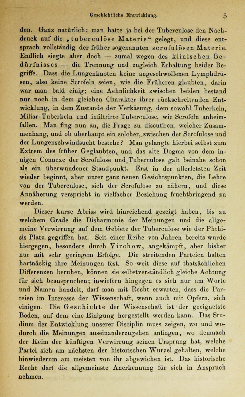 den. Ganz natürlich: man hatte ja bei der Tuberculose den Nach- druck auf die „tuberculose Materie gelegt, und diese ent- sprach vollständig der früher sogenannten scrofulösen Materie. Endlich siegte aber doch — zumal wegen des klinischen Be- dürfnisses — die Trennung und zugleich Erhaltung beider Be- griffe. Dass die Lungenknoten keine angeschwollenen Lymphdrü- sen, also keine Scrofeln seien, wie die Früheren glaubten, darin war man bald einig; eine Aehnlichkeit zwischen beiden bestand nur noch in dem gleichen Charakter ihrer rückschreitenden Ent- wicklung, in dem Zustande der Verkäsung, dem sowohl Tuberkeln, Miliar-Tuberkeln und infiltrirte Tuberculose, wie Scrofeln anheim- fallen. Man fing nun an, die Frage zu discutiren, welcher Zusam- menhang, und ob überhaupt ein solcher,.zwischen der Scrofulose und der Lungenschwindsucht bestehe? Man gelangte hierbei selbst zum Extrem des früher Geglaubten, und das alte Dogma von dem in- nigen Connexe der Scrofulose und Tuberculose galt beinahe schon als ein überwundener Standpunkt. Erst in der allerletzten Zeit wieder beginnt, aber unter ganz neuen Gesichtspunkten, die Lehre von der Tuberculose, sich der Scrofulose zu nähern, und diese Annäherung verspricht in vielfacher Beziehung fruchtbringend zu werden. Dieser kurze Abriss wird hinreichend gezeigt haben, bis zu welchem Grade die Disharmonie der Meinungen und die allge- meine Verwirrung auf dem Gebiete der Tuberculose wie der Phthi- sis Platz, gegriffen hat. Seit einer Reihe von Jahren bereits wurde hiergegen, besonders durch Virchow, angekämpft, aber bisher nur mit sehr geringem Erfolge. Die streitenden Parteien halten hartnäckig ihre Meinungen fest. So weit diese auf thatsächlichen Differenzen beruhen, können sie selbstverständlich gleiche Achtung für sich beanspruchen; inwiefern hingegen es sich nur um Worte und Namen handelt, darf man mit Recht erwarten, dass die Par- teien im Interesse der Wissenschaft, wenn auch mit Opfern, sich einigen. Die Geschichte der Wissenschaft ist der geeignetste Boden, auf dem eine Einigung hergestellt werden kann. Das Stu- dium der Entwicklung unserer Disciplin muss zeigen, wo und wo- durch die Meinungen auseinanderzugehen anfingen, wo demnach der Keim der künftigen Verwirrung seinen Ursprung hat, welche Partei sich am nächsten der historischen Wurzel gehalten, welche hinwiederum am meisten von ihr abgewichen ist. Das historische Recht darf die allgemeinste Anerkennung für sich in Anspruch nehmen.