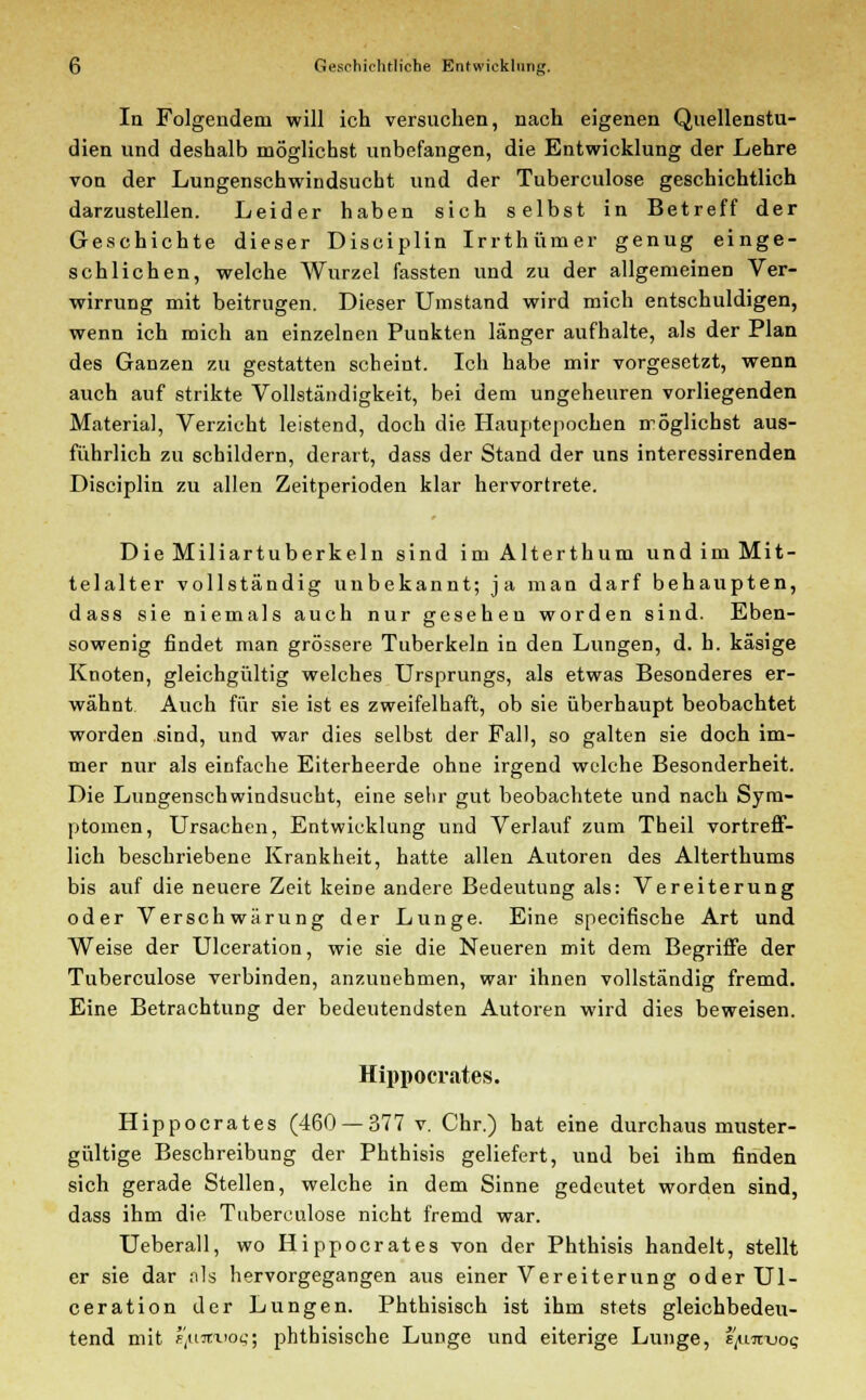 In Folgendem will ich versuchen, nach eigenen Quellenstu- dien und deshalb möglichst unbefangen, die Entwicklung der Lehre von der Lungenschwindsucht und der Tuberculose geschichtlich darzustellen. Leider haben sich selbst in Betreff der Geschichte dieser Disciplin Irrthümer genug einge- schlichen, welche Wurzel fassten und zu der allgemeinen Ver- wirrung mit beitrugen. Dieser Umstand wird mich entschuldigen, wenn ich mich an einzelnen Punkten länger aufhalte, als der Plan des Ganzen zu gestatten scheint. Ich habe mir vorgesetzt, wenn auch auf strikte Vollständigkeit, bei dem ungeheuren vorliegenden Material, Verzicht leistend, doch die Hauptepochen möglichst aus- führlich zu schildern, derart, dass der Stand der uns interessirenden Disciplin zu allen Zeitperioden klar hervortrete. Die Miliartuberkeln sind im Alterthum und im Mit- telalter vollständig unbekannt; ja man darf behaupten, dass sie niemals auch nur gesehen worden sind. Eben- sowenig findet man grössere Tuberkeln in den Lungen, d. h. käsige Knoten, gleichgültig welches Ursprungs, als etwas Besonderes er- wähnt Auch für sie ist es zweifelhaft, ob sie überhaupt beobachtet worden sind, und war dies selbst der Fall, so galten sie doch im- mer nur als einfache Eiterheerde ohne irgend welche Besonderheit. Die Lungenschwindsucht, eine sehr gut beobachtete und nach Sym- ptomen, Ursachen, Entwicklung und Verlauf zum Theil vortreff- lich beschriebene Krankheit, hatte allen Autoren des Alterthums bis auf die neuere Zeit keine andere Bedeutung als: Vereiterung oder Verschwörung der Lunge. Eine specifische Art und Weise der Ulceration, wie sie die Neueren mit dem Begriffe der Tuberculose verbinden, anzunehmen, war ihnen vollständig fremd. Eine Betrachtung der bedeutendsten Autoren wird dies beweisen. Hippocrates. Hippocrates (460 — 377 v. Chr.) hat eine durchaus muster- gültige Beschreibung der Phthisis geliefert, und bei ihm finden sich gerade Stellen, welche in dem Sinne gedeutet worden sind, dass ihm die Tuberculose nicht fremd war. Ueberall, wo Hippocrates von der Phthisis handelt, stellt er sie dar als hervorgegangen aus einer Vereiterung oder Ul- ceration der Lungen. Phthisisch ist ihm stets gleichbedeu- tend mit fjiirtx'oc; phthisische Lunge und eiterige Lunge, i'/nrnjot;