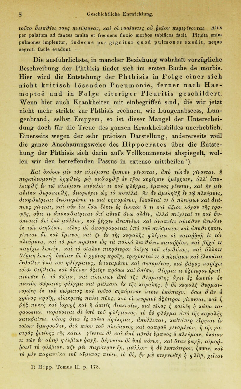 lovio dieG&fsc, rovg nvevfiovug, xul ol voaiovTeg ov lSuIov neqiylvovTui. Aliis per palatum ad fauces multa et frequens fluxio morbos tabificos facit. Pituita enim pulmunes implentur, indeque pus gignitur quod pulmones exedit, neque aegroti facile evadunt. — Die ausführlichste, in mancher Beziehung wahrhaft vorzügliche Beschreibung der Phthisis findet sich im ersten Buche de morbis. Hier wird die Entstehung der Phthisis in Folge einer sich nicht kritisch lösenden Pneumonie, ferner nach Hae- moptoe und in Folge eiteriger Pleuritis geschildert. Wenn hier auch Krankheiten mit einbegriffen sind, die wir jetzt nicht mehr strikte zur Phthisis rechnen, wie Lungenabscess, Lun- genbrand, selbst Empyem, so ist dieser Mangel der Unterschei- dung doch für die Treue des ganzen Kraukheitsbildes unerheblich. Einerseits wegen der sehr präcisen Darstellung, andererseits weil die ganze Anschauungsweise des Hippocrates über die Entste- hung der Phthisis sich darin aufs Vollkommenste abspiegelt, wol- len wir den betreffenden Passus in extenso mittheilen'). Kul oxogov fiev löv nXei'fiovu e'fjnvoi yevovzut, unö zwvde ylvovzui,. ij neqmXevftovtji Xtjtptrelg (a,i) xu&uq&ij iv zfiGti xvotifiw j]fiiorjGiv, uXX' vno- Xenp&f] iv ho nXlvfiovd nzvuXov ze xul cpXe'yfiu, e'finvog ytvezai, xul fjv (tev uvilxu &equnev&>;, diucpevyei ojg 7« novXXu. ijv de ü[j,eXr]d-rj iv zw nXetipovi, diutp&elqezui, ti'i6TUf.i£vov ze xul crjTiufjtvov, eXxovzuC ze 0 nXivfjLuv xul diu- nvog yCvezui,, xul ovx l'zv sgiu HXxev ig eiovzdv o zi xul ul-iov Xoyov zrjg tqo- ffjg, ozne w unoxuirutqezui, um' uviov uvio ovdev, uXXu nviyezuC ze xul äv- Gnroitl uel enl fiäXXov, xul Qiy%ii> uvunveiuv xul uvunveei, uvwtrev üvwd'ev ix ilZv Giri&twv. riXog de unocpquGGezut, vjiu tov mvG/xuiog xul uno9vtJGxei,. yi'verut, de xul e/unvog xul ijv ix iijg xerpuXijg <fiXfy(j,u ol xuzuqqvfj ig jov nXevfrovu, xul 70 fjiv nqiozov wg tu noXXu Xuvfrüvtt, xuzuq'qeov, xul ßrjxd Tt TTuqtxtt, XtTttrp, xul 70 gi'uXov nixqözeqov oXCym 10C euu&dzog, xul uXXoze dionr] Xenzt[. oxötuv de b xqbvog nqohj, zq^vvezui ze b nXevfiLuv xul eXxouzui evdoOev wo 70«T rpXeypuzog, ivoGTu/xevov xul Grjnofrivov, xul ßüqog nuqexei tvIgi, GzrjdeGi., xul odv'vi]v o&CrjV nqÖGuj xul oni'Gw, diqfiui, ze ö'£vzequt, ifinC- tttovGiv ig t6 gio/ju, xul nXev/jwv unö ztjc freq/juGitjc üyei ig üovzbv ix nuvibg Gwfiuiog (pXey/ju xul fiuXiGzu ix 7% xetpuXrjg. r) de xs(puXt) freofiat- vofisvq ix zov GtüfAUTog xul zovzo Grjnopevov jTTvei vjtönuxv. ÖGto d'üv 6 XQÖvog nqotr], elXixqiveg nzvet, nvog, xul ol nvqezol o'ivzeqot, ylvovzui, xul q ßrjfe nvxv)) xul Igxvoi) xul i) uGiztr] Siuxvuin, xul jilog r) xot,Xtri n xcizio za- quGGeiui. TuqÜGGeiut, de vttu 70Ü fXeyfiujog. tu öe tpXiy/xu und zrig xeyuXrjg xuiußuivei. oiwg ömi ig tovto uytxrjiui, uttöXXvtm, xuSuneg el'qrjTui, iv TOiGtv e'fiTtqoG&ev, diu nvov tov nXevpovog xul Gujrqov yevo/xevov, ij rrjg yu- GTQog q~vt(Grig jrjg xd.rw. yfvsrui de xul und iwide e/.invog b nXevfiwv, oxötuv » ro> iv uvto) (pXeßlwv ^uyfj. orjyvvTut, de vnb novwv, xul otuv ^uytj, ulfjoq- qoiel tö (pXeßtov. xijv fj,ev nuxvreqov h;, fiüXXov »; de XemÖTeqov, i]ggov, xal tö fiev nuquvii'xu jov ul'f.iuTog mvei, zu de, ijv [tr] Gzeyvio&>i r) yXeip, xehui 1) Hipp Tomus II. p. 17S.