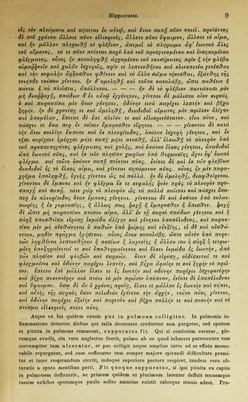elg tov nXevfiovu xul Grjnerui iv uvioj, xul ötuv Gunrj nvov noiei. nqo'iövTog de tov xgövov üXXore tivov elXixqiveg, uXXore tivov vcpuifiov, uXXotc to uifiu, xul ijv [lüXXov nXt]oai&fj to (pXißiov, unefitt id nXrjqwfiu u<j>' ewvrov uXeg tov Utfiawg. to ze nvov mveTui, nuyy vnö tov nqoGyivofievov xul ivGrjnoiievov (pXiyfiuiog. ovrog ijv xuruXrjqid'ij dq%o/jevov tov vovGijfiutog nqlv fj Ttjv cpXeßu ulfiOQQOilv xul %uXäv iG)(vqujg, nqiv re XenTW&ijvut xul xXivoneiiu yevio&ui Xul Ttjv Xe<puXrjV uq^UG&UT (p&fvtlV Xul TO uXXo GWfJU T1JXiG\}ui, e%dv3r\g Trjg TOirjode vovGov yCverui. ijv d' u^i.eXr]9t] xul tuvtu xuTuXdßt], wGti nu&ieiv fj nuvTU fj tu nXelaru , uuöXXvtui. — — — fjv de to (pXeßtov tcuvtujiugi fiev fir) diuqquyij, Gnudcuv d' iv uvtot iyyevrrrut,, ytveiuv de [xüXiGtu olov xiqGÖg. 6 xul TtuqavTtxu fjiev Stuv yevrjiut, odvvrjv uvu nuqe%ei, Xanrjv xul ßfj/u ^rjqrjv. ijv de %Qor(ori Te xul u^eXijd-ij, dtudtdoi uifiurog (isv nqwwv oXlyov xul vnofiiXuv, enenu de inl nXelöv Te xul elXixqiveGTurov. eha nvov, xul nuG/ei tc oou neq iv toigiv ejxnqoG&ev elqrjTut. — — — yivovTUi de xutu zrjv ävm xoiXi'rjv eunvot, xul ix nXevqhidog, oxötuv iG)(vqr) yevrjTUi,, xul ev TftGi/ xvq(r\Giv rj(ieqr]Gt, firjre Gunf] firJTe nTvad-fj, uXX' eXxoj&fj to nXevqöv vno tov nqoGnenr\yörog (pXeyj^uzog xul %oXrjg, xul oxötuv eXxog yivrjTui, uvudidoi und euiviov nvog, xul ix tujv nXr\Giov ^ojqCuiv vno &eqfJUGirjg uyei, i(f>' ewvTO (jiXeyfiu. xui tovjo oxötuv Gunrj nrherui nvog. ivCore de xul ix twv (fXeßCwv diudtdoi ig to eXxog uifiu, xul ylveruv Gqnö/xevov nvog. omog ijv fiev nuqu- Xqrj/jiu vnoXr\(p9rj, vytrjg yivezut, wg tu noXXu. ijv de u/xeXri&i, diucp&eiqerui. ytvovTui de efxnvoi, xul rjv (fiXeyfia ex Te xecpuXrjg qvev nqög to nXevqöv nqo- Gnuyjj xul Gunrj. jöre yuq to nXevqöv uig tu noXXu xulexui xul ndo%ei oGu- neq ex nXevoiTidog otuv e'f/,nvog yevrjTr/.t,. yivovTut, de xul oxötuv vno tuXui- nwqirjg fj ix yv[ivuGirjc, fj uXXwg ncog quyij fj e[inqoG&ev fj dniod'ev. quyi; de wGre fir) nuquvTixu nivGut, ul/ia, uXX' iv Tri auqxl Gnddcuv yivrjTUt, xul i] Guq'S, GnuG&elGu eiqvGji ixfiddu dXfyrjv xul yevrjTUi vnoniXidvog, xul nuquv- Tixu fiev firj uiG&dvrjTui. 6 nu&ojv vnö quifi,r]g xul evetyrjg, el dt xul ulG&d- vctut, (iijdev nquyfiu r]yrJGiTUh. oviog otuv xmuXußrj, JjGie umbv vnö nvqe- twv Xrjfpß-evTU XenTvvd~r;vui, fj tiogiujv fj Xuyveir]g fj uXXov iov r\ Guq% i] Terqm- ixevt] vno%iqqutveTui re xul vnofriq/jufi'eTui, xul elxei Ixjjbddu ig ewmr)v, und twv nXrjGi'ov xul (fXeßwv xul Guqxwv. otuv de elqvGi], oidiGxeTut Te xul (fiXeyfiuivet, xul odvvrjv nuqe^ei, Xenrfiv, xul ßrj%u uquirp> Te xul %r\qr\v to nqüi- tov. eneiTu inl [auXXov eXxev Te ig eoiVTr\v xul odvvrjv nuqe%et, iGxvqoTeqr]v xul ßrj%u nvxvoiiqr\v xul nrvei to fiev nqwrov vnonvov, ivfore de vnoneXidvov xul v<pui(jov. oGO) de uv 6 %qövog nqott], eXxev Te fiuXXov ig ewviijv xul Grjnei, xul uirrjg rrjg Guoxög ögov neXidvöv iyevero ttjv uq%r;v, tovto nvog yCvirui, xul odvvrjv nuqe/ei ö%eir\v xul nvqeröv xul ßfjxu noXXrjv te xul nvxvrjv xul to nnGfiu el7.ixqi,veg mvei, nvog. Atqne ex his quidem causis pus in pulmone colligitur. In pulmonis in- flammatione detentos diebus qui taiia decernere creduntur non purgetur, sed Sputum et pituita in pulmone remaneat, suppuratus fit. Qui si confestim curetur, ple- rumque evadit, sin vero neglectus fuerit, pulmo ab eo quod inhaeret putrescente tum corrumpitur tum ulceratur, et pus colligit neque amplius intro ad se effatu memo- rabile repnrgatnr, sed cum suffocatur tum semper majore spirandi difficultate premi- tur et inter respirandum stertit, indeque superiore peetore respirat, tandem vero ob- turatis a sputo meatibus perit. Fit quoque suppuratus, si ipsi pituita ex capite in pulmonem defluxerit, ac primum quidem ut plurimum latenter defluit tenuemque tussim exhibet sputumque paulo solito amarius existit calorque tenuis adest. Pro-