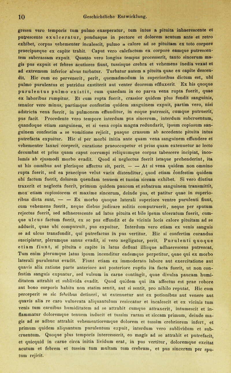 gressu vero temporis tum pulmo exasperatur, tum intus a pituita inhaerescente et putrescente exulceratur, pondusque in pectore et dolorem acutum ante et retro exhibet, corpus vehementer incalescit, pulmo a calore ad se pituitam ex toto corpore praecipueque ex capite trahit. Caput vero calefactum ex corpore eamque putrescen- tem subcrassam expuit. Quanto vero longius tempus processerit, tanto sincerum ms- gis pus expuit et febres acutiores fiunt, tussisque crebra et vehemens inedia vexat et ad extremum inferior alvus turbatur. Turbatur autem a pituita quae ex capite descen- dit. Hie cum eo pervenerit, perit, quemadmodum in superioribus dictum est, ubi pulmo purulentus et putridus exstiterit aut venter deorsum effluxerit. Ex his quoque purulentus pulmo existit, cum quaedam in eo parva vena rupta fuerit, quae ex laboribus rumpitur. Et cum rupta fuerit, crassior quidem plus fundit sanguinis, tenuior vero minus, partimque confestim quidera sanguinem expuit, partim vero, nisi adstrieta vena fuerit, in pulmonem efl'unditur, in eoque putrescit, cumque putruerit, pus facit. Procedente vero tempore interdum pus sincerum, interdum suberuentum, quandoque etiam sanguinem, et si Tena copia magna redundant, ipsum copiosum san- guinem confestim a se vomitione rejicit, pusque crassum ab accedente pituita intus putrefaeta expuitur. Hie si per morbi initia ante quam vena sanguinem effundere et vehementer laxari coeperit, curatione praeoecupetur et prius quam extenuetur ac lecto decumbat et prius quam caput corrumpi reliquumque corpus tabescere ineipiat, inco- lumis ab ejusmodi morbo evadit. Quod si neglectus fuerit istaque prehenderint, ita ut his omnibus aut plerisque affeetns sit, perit. — — At si vena quidem non omnino rupta fuerit, sed ea praeeipue velut varix distenditur, quod etiam confestim quidem ubi factum fuerit, dolorem quendam tenuem et tussim siccam exhibet. Si vero diutius traxerit et neglecta fuerit, primum quidem paueum et subatrum sanguinem transmittit, mox etiam copiosiorem et maxime sincerum, deinde pus, et patitur quae in superio- ribus dieta sunt. — — Ex morbo quoque laterali superiore ventre purulenti fiunt, cum vehemens fuerit, neque diebus judicare solitis computruerit, neque per Sputum rejeetus fuerit, sed adhaerescente ad latus pituita et bile ipsnm ulceratum fuerit, cum- que ulcus factum fuerit, ex se pus effundit et de vicinis locis calore pituitam ad se adducit, quae ubi computruit, pus expuitur. Interdum vero etiam ex venis sanguis se ad ulcus transfundit, qui putrefactus in pus vertitur. Hie si confertim curandus suseipiatur, plerumque sanus evadit, si vero negligatur, perit. Purulenti quoque etiam fiunt, si pituita e capite in latus defluat ülicque adhaerescens putrescat. Tum enim plerumque latus ipsum incenditur eademque perpetitur, quae qui ex morbo laterali purulentus evadit. Fiunt etiam ex immoderato labore aut exercitatione aut quavis alia ratione parte anteriore aut posteriore ruptio ita facta fuerit, ut non con- festim sanguis expuatur, sed vulsnm in carne contingit, quae divulsa paucam humi- ditatem attrahit et sublivida evadit. Quod quidem qui ita affectus est prae robore aut bono corporis habitu non statim sentit, aut si sentit, pro nihilo reputat. Hie cum pereeperit se sie febribus detineri, ut extenuetur aut ex potionibus aut venere aut quavis alia re caro vulnerata aliquantulum resiccatur et incalescit et ex vicinis tum venis tum carnibus humiditatem ad se attrahit cumque attraxerit, intumescit et in- flammatur doloremque tenuem inducit et tussim raram et siccam primum, deinde ma- gis ad se adhuc attrahit vehementioremque dolorem et tussim crebriorem infert et primum quidem aliquantum purulentum expuit, interdum vero sublividum et sub- eruentum. Quoque plus temporis intercesserit, eo magis ad se attrahit et pntrefacit et quiequid in carne circa initia lividum erat, in pus vertitur, doloremque excitat acutum et febrem et tussim tum multam tum crebram, et pus sincerum per Spu- tum rejicit.