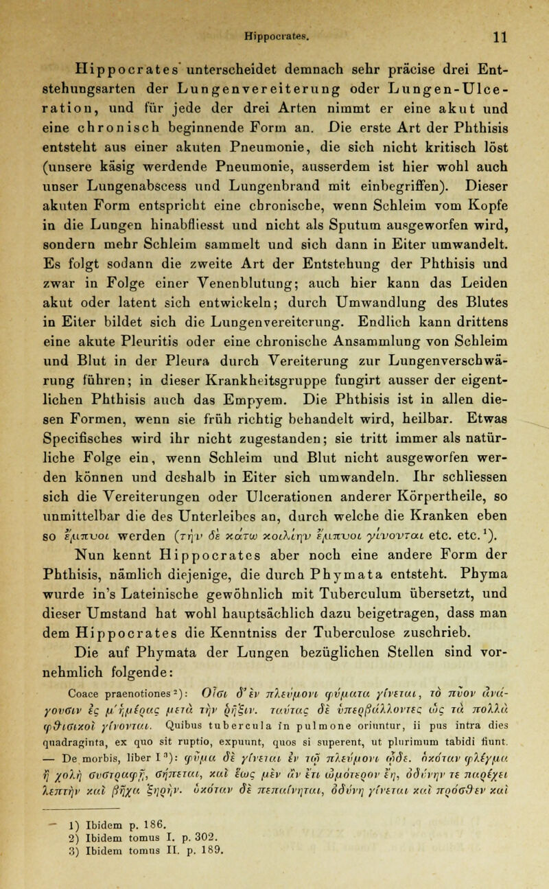 Hippocrates unterscheidet demnach sehr präcise drei Ent- stehungsarten der Lungenvereiterung oder Lungen-Ulce- ration, und für jede der drei Arten nimmt er eine akut und eine chronisch beginnende Form an. Die erste Art der Phthisis entsteht aus einer akuten Pneumonie, die sich nicht kritisch löst (unsere käsig werdende Pneumonie, ausserdem ist hier wohl auch unser Lungenabscess und Lungenbrand mit einbegriffen). Dieser akuten Form entspricht eine chronische, wenn Schleim vom Kopfe in die Lungen hinabfliesst und nicht als Sputum ausgeworfen wird, sondern mehr Schleim sammelt und sich dann in Eiter umwandelt. Es folgt sodann die zweite Art der Entstehung der Phthisis und zwar in Folge einer Venenblutung; auch hier kann das Leiden akut oder latent sich entwickeln; durch Umwandlung des Blutes in Eiter bildet sich die Lungenvereitcrung. Endlich kann drittens eine akute Pleuritis oder eine chronische Ansammlung von Schleim und Blut in der Pleura durch Vereiterung zur Lungenverschwä- rung führen; in dieser Krankheitsgruppe fungirt ausser der eigent- lichen Phthisis auch das Empyem. Die Phthisis ist in allen die- sen Formen, wenn sie früh richtig behandelt wird, heilbar. Etwas Specifisches wird ihr nicht zugestanden; sie tritt immer als natür- liche Folge ein, wenn Schleim und Blut nicht ausgeworfen wer- den können und deshalb in Eiter sich umwandeln. Ihr schliessen sich die Vereiterungen oder Ulcerationen anderer Körpertheile, so unmittelbar die des Unterleibes an, durch welche die Kranken eben SO ijUitvoL werden (jr\v 6h xcxtüj xot\ir]V i'^invoi ytvovrai etc. etc.1). Nun kennt Hippocrates aber noch eine andere Form der Phthisis, nämlich diejenige, die durch Phymata entsteht. Phyma wurde in's Lateinische gewöhnlich mit Tuberculum übersetzt, und dieser Umstand hat wohl hauptsächlich dazu beigetragen, dass man dem Hippocrates die Kenntniss der Tuberculose zuschrieb. Die auf Phymata der Lungen bezüglichen Stellen sind vor- nehmlich folgende: Coace praenotiones2): Oici d'iv ttXivjjom (pvfiuiu yirtTui, to nvov uvu- yovGiv ig li'ijfiiQUQ fjinä itp1 gii'^ir. tuvtuc dt vntqßällovTtc. wc tu ttoWm w&iGixoi ylv0VTU.li. Quibus tubercula in pulmone oritintur, ii pus intra dies quadraginta, ex quo sit rnptio, expunnt, quos si superent, ut plnrimum tabidi fiunt. — De morbis, liberln): (pii/Lia <5t ytviitti iv nö nXtvfiovi wjf. hxitav tp'kiyflU V X0/*h OvffTQugifj, ßrJ7iiiai, xal twt; fitv äv in w^otiqov 17/, dSvvrp ti naqiyti XijtTfjv xal ßvXa S'i?'/1'- üxÖTav Si TitnuCvTjTcu, o§\>vr\ ylruui xal irnöadtv xui 1) Ibidem p. 186. 2) Ibidem tomus I. p. 302.