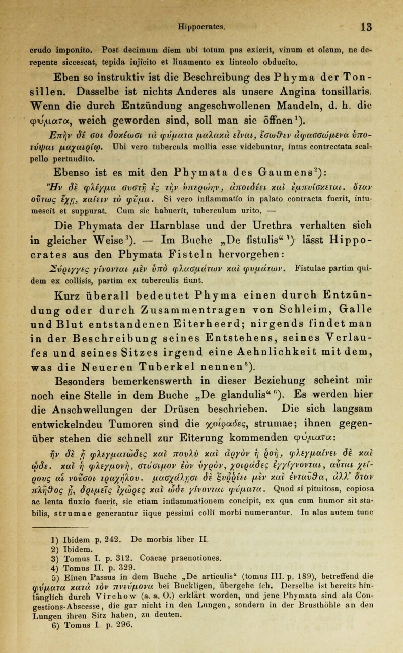 erudo imponito. Post decimum diem ubi totum pus exierit, vinum et oleum, ne de- repente siccescat, tepida injicito et linamento ex linteolo obducito. Eben so instruktiv ist die Beschreibung des Phyma der Ton- sillen. Dasselbe ist nichts Anderes als unsere Angina tonsillaris. Wenn die durch Entzündung angeschwollenen Mandeln, d. h. die (pu'^uoeTcc, weich geworden sind, soll man sie öffnen1). Enr)r 6i Goi öoxiiuGi, tu tpvfiara fiuXuxu elvut,, l'aiu&fv uifUGGWjxevu vno- rvtytu (iu%uioiu>. Ubi vero tubercula mollia esse videbuntur, intus contrectata scal- pello pertuudito. Ebenso ist es mit den Phymata des Gaumens2): Hv de (pXey/ju GvGTrj ig xrtv vuequir^', unoidiei xul ifjnrviGxeTui. öiuv ovrwg iXJ\, xuieiv tu (pvfiu. Si vero infiammatio in palato contracta fuerit, intu- mescit et suppurat. Cum sie habuerit, tuberculum urito. — Die Phymata der Harnblase und der Urethra verhalten sich in gleicher Weise3). — Im Buche „De fistulis ')• lässt Hippo- crates aus den Phymata Fisteln hervorgehen: 2vQiyyeg ytvoi'TUt /xer vuö (fiXuGjjiuTbtiv xul (ßVfidrwv. Fistulae partim qui- dem ex collisis, partim ex tuberculis finnt. Kurz überall bedeutet Phyma einen durch Entzün- dung oder durch Zusammentragen von Schleim, Galle und Blut entstandenen Eiterheerd; nirgends findet man in der Beschreibung seines Entstehens, seines Verlau- fes und seines Sitzes irgend eine Aehnlichkeit mitdem, was die Neueren Tuberkel nennen5). Besonders bemerkenswerth in dieser Beziehung scheint mir noch eine Stelle in dem Buche „De glandulis r). Es werden hier die Anschwellungen der Drüsen beschrieben. Die sich langsam entwickelndeu Tumoren sind die xpipäßsq, strumae; ihnen gegen- über stehen die schnell zur Eiterung kommenden qn^uara: fjv de fi cpXeyfiuTtZdeg xul novXv xul uqyöv 7; qoij, gikeyfiaCvu de xul wde. xul i] cpley/jovri, GiuGifiov iov vyqov, %oiQÜdeg iyyiyvoviut,, uviui %et- qovg ul vovgoi, tqu%ijIov. /j,uGxdXt]Gi de ^vgfyiei. [iev xul ivTuvdu, äXX' öiuv nXrj&og 17, dqt>/J,e7g l%woeg xul wde ylvovTM (fVfiUTU. Quod si pituitosa, copiosa ac lenta fluxio fuerit, sie etiam inflammationem coneipit, ex qua cum humor sit sta- bilis, strumae generantur iique pessimi colli morbi numerantur. In alas autem tunc 1) Ibidem p. 242. De morbis über II. 2) Ibidem. 3) Tomus I. p. 312. Coacae praenotiones. 4) Tomus II. p. 329. 5) Einen Passus in dem Buche „De articulis (tomus III. p. 189), betreffend die qivuuiu XUTU TÖv m'tvfiovu bei Buckligen, übergehe ich. Derselbe ist bereits hin- länglich durch Virchow (a. a. 0.) erklärt worden, und jene Phymata sind als Con- gestions-Abscesse, die gar nicht in den Lungen, sondern in der Brusthöhle an den Lungen ihren Sitz haben, zu deuten. 6) Tomus I. p. 296.