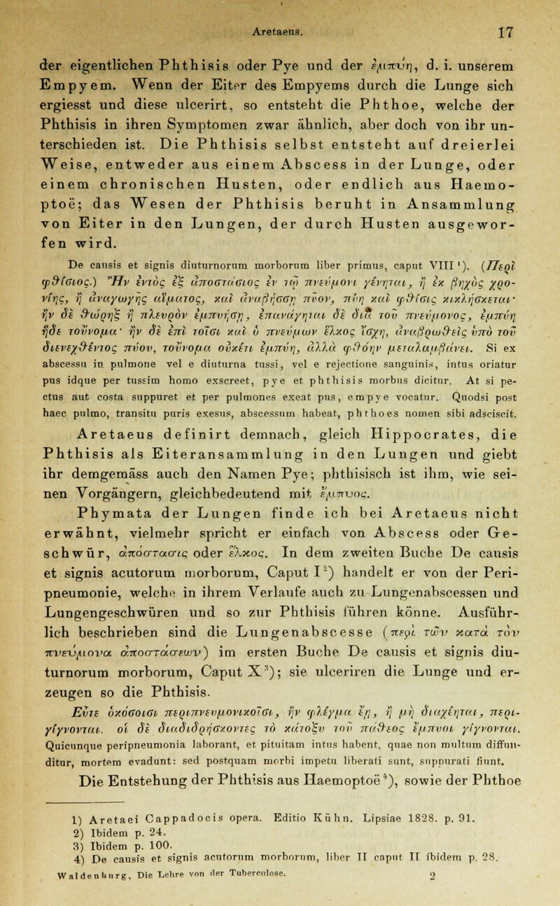der eigentlichen Phthisis oder Pye und der r/urtm), d. i. unserem Empyem. Wenn der Eiter des Empyems durch die Lunge sich ergiesst und diese ulcerirt, so entsteht die Phthoe, welche der Phthisis in ihren Symptomen zwar ähnlich, aber doch von ihr un- terschieden ist. Die Phthisis selbst entsteht auf dreierlei Weise, entweder aus einem Abscess in der Lunge, oder einem chronischen Husten, oder endlich aus Haemo- ptoe; das Wesen der Phthisis beruht in Ansammlung von Eiter in den Lungen, der durch Husten ausgewor- fen wird. De eausis et signis dinturnorum morbornm über primus, capnt VIII'). (TTiol ip9(Giog.) Hv li'Toc tS, anoGTu'ciog ir im nrev/iort yirrjui, !j ix ß)]Xog %QO- vfr>g, ij uraywyrjc atfiuroq, xui uvaßijGGti ttvov, nvrj xul yi&faig xixXijgxstui- ftv §1 &uSgri% ij jiXivgdv ifinviJGr}, hiuvdyi\iiu Si diu tov Tn'evfiotog, i/jTtvt] ijd~e joih'O/jcf ijv de inl ioIgi xul ö m'ev/tiov eXxog Xdjpi, ävußowd~elg vtcu tov dievex&irTog Tivoli, rovrofju ovxiu i^nvi], uXXu (fflör}v /j(Tu?,u/i>ßui>ii. Si ex abscessu in pulmone vel e dinturna tussi, vel e rejectione sanguinis, intus oriatur pus idque per tussim horao exscreet, pye et phthisis morbus dicitur, At si pe- ctus aut costa suppuret et per pulmones exeat pus, eropye vocatur. Quodsi post haec pulmo, transitu puris exesus, abscessnm habeat, phthoes nomen sibi adseiscit. Aretaeus definirt demnach, gleich Hippocrates, die Phthisis als Eiteransammlung in den Lungen und giebt ihr demgemäss auch den Namen Pye; phthisisch ist ihm, wie sei- nen Vorgängern, gleichbedeutend mit t/upruog. Phymata der Lungen finde ich bei Aretaeus nicht erwähnt, vielmehr spricht er einfach von Abscess oder Ge- schwür, djtöa-Tacric oder s'Xxoq. In dem zweiten Buche De eausis et signis acutorum morborum, Caput Ik) handelt er von der Peri- pneumonie, welche in ihrem Verlaufe auch zu Lungenabscessen und Lungengeschwüren und so zur Phthisis führen könne. Ausführ- lich beschrieben sind die Lungenabscesse («epi TtSSv xarä tov ni'E-üjuovoi dnocrTäcrFuiv) im ersten Buche De eausis et signis diu- turnorum morborum, Caput Xs); sie ulceriren die Lunge und er- zeugen so die Phthisis. Evre ÖxogoiGi TtegiTtvevfiovixoTGi, ijv yJJyfiu er}, ij fjr) d'iuyirjTui, ttsqi- ylyvovTui. ol de SiudidoiJGxorTeg ri> xuto^v tov jru&eog i/jjtvoi yiyvovrui. Quicunque peripneumonia Uiborant, et pituitam intus habent, quae non multum diffun- ditur, mortem evadunt: sed postquam morbi impetu liberati sunt, suppurati fiunt. Die Entstehung der Phthisis aus Haemoptoe' *), sowie der Phthoe 1) Aretaei Cappadoeis opera. Editio Kühn. Lipsiae 1828. p. 91. 2) Ibidem p. 24. 3) Ibidem p. 100. 4) De eausis et signis acutorum morborum, über II caput II ibidem p. 28. Waldenlinrg, Die Lehre vnn der Tuberoilose. 9