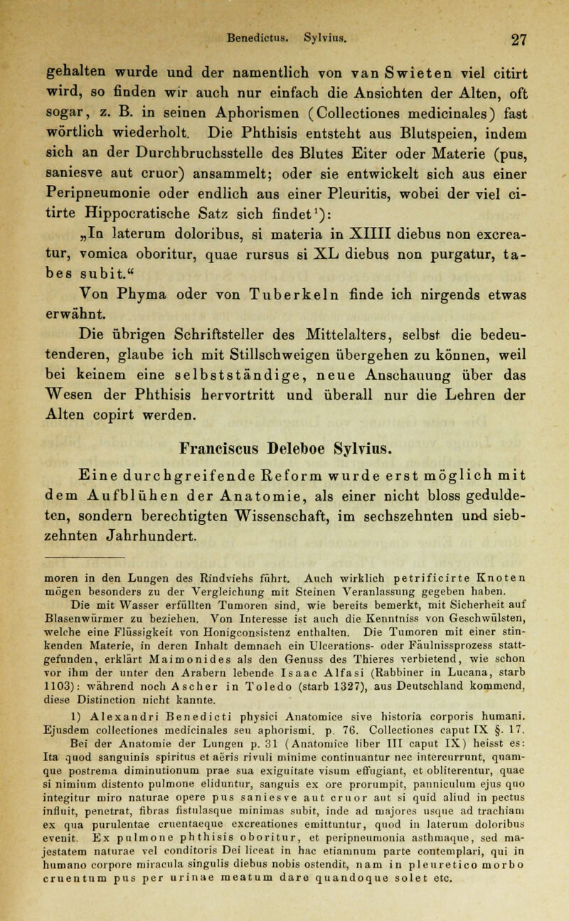 gehalten wurde und der namentlich von van Swieten viel citirt wird, so finden wir auch nur einfach die Ansichten der Alten, oft sogar, z. B. in seinen Aphorismen (Collectiones medicinales) fast wörtlich wiederholt. Die Phthisis entsteht aus Blutspeien, indem sich an der Durchbruchsstelle des Blutes Eiter oder Materie (pus, saniesve aut cruor) ansammelt; oder sie entwickelt sich aus einer Peripneumonie oder endlich aus einer Pleuritis, wobei der viel ci- tirte Hippocratische Satz sich findet1): „In laterum doloribus, si materia in XIIII diebus non excrea- tur, vomica oboritur, quae rursus si XL diebus non purgatur, ta- bes subit. Von Phyma oder von Tuberkeln finde ich nirgends etwas erwähnt. Die übrigen Schriftsteller des Mittelalters, selbst die bedeu- tenderen, glaube ich mit Stillschweigen übergehen zu können, weil bei keinem eine selbstständige, neue Anschauung über das Wesen der Phthisis hervortritt und überall nur die Lehren der Alten copirt werden. Franciscus Deleboe Sylvius. Eine durchgreifende Reform wurde erst möglich mit dem Aufblühen der Anatomie, als einer nicht bloss gedulde- ten, sondern berechtigten Wissenschaft, im sechszehnten und sieb- zehnten Jahrhundert. moren in den Lungen des Rindviehs führt. Auch wirklich petrificirte Knoten mögen besonders zu der Vergleichung mit Steinen Veranlassung gegeben haben. Die mit Wasser erfüllten Tumoren sind, wie bereits bemerkt, mit Sicherheit auf Blasenwürmer zu beziehen. Von Interesse ist auch die Kenntniss von Geschwülsten, welche eine Flüssigkeit von Honigconsistenz enthalten. Die Tumoren mit einer stin- kenden Materie, in deren Inhalt demnach ein Ulcerations- oder Fäulnissprozess statt- gefunden, erklärt Maimonides als den Genuss des Thieres verbietend, wie schon vor ihm der unter den Arabern lebende Isaac Alfasi (Rabbiner in Lucana, starb 1103): während noch Ascher in Toledo (starb 1327), aus Deutschland kommend, diese Distinction nicht kannte. 1) Alexandri Benedicti physici Anatomice sive historia corporis humani. Ejusdem collectiones medicinales seu aphorismi. p. 76. Collectiones caput IX §. 17. Bei der Anatomie der Lungen p. 31 (Anatomice über III caput IX) heisst es: Ita qiiod sanguinis Spiritus et aeris rivuli niinime continuantur nee intercurrnnt, quam- que postrema diminutionum prae sua exiguitate visum effugiant, et obliterentur, quae si nimium distento pulmone eliduntur, sangnis ex ore prorumpit, panniculum ejus quo integitur ruiro naturae opere pus saniesve aut ernor aut si quid aliud in pectus infinit, penetrat, fibras fistulasque minimas subit, inde ad majores usque ad trachiani ex qua purulentae cruentaeque exereationes emittuntur, quod in laterum doloribus evenit. Ex pulmone phthisis oboritur, et peripneumonia asthmaque, sed ma- jestatem naturae vel conditoris Dei liceat in hac etianinnm parte contemplari, qui in humano corpore miracula singulis diebus nobis ostendit, nam in pleuretico morbo cruentum pus per urinae meatum dare quandoque solet etc.
