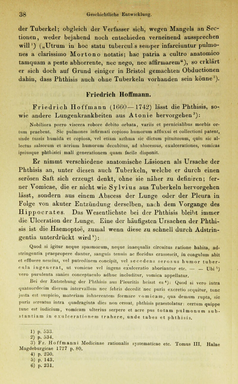 der Tuberkel; obgleich der Verfasser sich, wegen Mangels an See- tionen, weder bejahend noch entschieden verneinend aussprechen will') („Utruni in hoc statu tubercuüs semper infarciuntur pulmo- nes a clarissimo Mortono notatis; hac patria a cultro anatomico tamquam a peste abhorrente, nee nego, nee affirinarein), so erklärt er sich doch auf Grund einiger in Bristol gemachten Obductionen dahin, dass Phthisis auch ohne Tuberkeln vorhanden sein könnei). Friedrich Hoffmaim. Friedrich Hoffmann (1660—1742) lässt die Phthisis, so- wie andere Lungenkrankheiten aus Atonie hervorgehen3): Nobiliora porro viscera robore debito orbata, variis et pernicialibus mnrbis or- tum praebent. Sic pulmones infirmati copioso humorutn affluxui et collectioni patent, unde tussis humida et copiosa, vel etiam astbma sie dictum pituitosum, quin sie al- lectus salsorum et acriuni humoruiu decubitus, ad abscessus, exuleerationes, vomicas ipsiusque phthisici mali generationem quam facile disponit. Er nimmt verschiedene anatomische Läsionen als Ursache der Phthisis an, unter diesen auch Tuberkeln, welche er durch einen serösen Saft sich erzeugt denkt, ohne sie näher zu definiren; fer- ner Vomicae, die er nicht wie Sylvius aus Tuberkeln hervorgehen lässt, sondern aus einem Abscess der Lunge oder der Pleura in Folge von akuter Entzündung derselben, nach dem Vorgange des Hippocrates. Das Wesentlichste bei der Phthisis bleibt immer die Ulceration der Lunge. Eine der häufigsten Ursachen der Phthi- sis ist die Haemoptoe, zumal wenn diese zu schnell durch Adstrin- gentia unterdrückt wird*): Quod si igitur neque spasmomm, neque iuaequalis cireuitus ratione habita, ad- stringentia praepropere dantnr, sanguis tenuis ac floridus crassescit, in coagulum abit et efflnere nescius, vel putredinem coneipit, vel secedens serosus hnmor tuber- cula ingenerat, ut vomicae vel ingens exulcerutio aboriantur etc. — _ Ubi ') vero purulenta sanies coneeptaculo adhuc includitur, vomica appellatur. Bei der Entstehung der Phthisis aus Pleuritis heisst es»): Quod si vero intra quatuordeeim dierum intervallum nee febris decedit nee puris exeretio sequitur, tnnc justa est suspieio, materiam inhaerentem formare vomicam, qua demum rupta sie puris screatus intra quadraginta dies non cessat, phthisis praestolatur: certum quippe tunc est indicium, vomicam ulterius serpere et acre pus totam pulmonum sub- stantiam in exuleerationern trahere, unde tabes et phthisis. 1) p. 533. 2) p. 534. 3) Fr. Hoffmanni Medicinae rationalis systematicae etc. Tomus III. Halae Magdeburgicae 1727 p. 80. 4) p. 230. 5) p. 143. 6) p. 231.