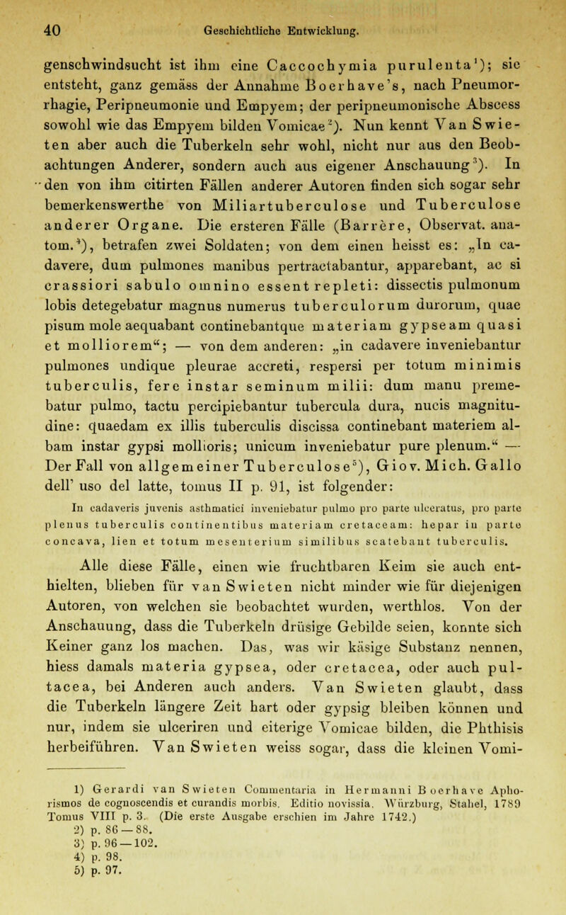 genschwindsucht ist ihm eine Caccocbymia purulenta1); sie entsteht, ganz gemäss der Annahme Boerhave's, nach Pneumor- rhagie, Peripneumonie und Empyem; der peripneumonische Abscess sowohl wie das Empyem bilden Vouiicae2). Nun kennt Van Swie- ten aber auch die Tuberkeln sehr wohl, nicht nur aus den Beob- achtungen Anderer, sondern auch aus eigener Anschauung3). In • den von ihm citirten Fällen anderer Autoren finden sich sogar sehr bemerkenswerthe von Miliartuberculose und Tuberculose anderer Organe. Die ersteren Fälle (Barrere, Observat. ana- toin.*), betrafen zwei Soldaten; von dem einen heisst es: „In ca- davere, dum pulmones manibus pertraetabantur, apparebant, ac si crassiori sabulo oinnino essent repleti: dissectis pulmonum lobis detegebatur magnus numerus tuberculorum durorum, quae pisum mole aequabant continebantque materiam gypseam quasi et molliorem; — von dem anderen: „in cadavere inveniebantur pulmones undique pleurae aecreti, respersi per totum minimis tuberculis, fere instar seminum milii: dum manu preme- batur pulmo, tactu pereipiebantur tubercula dura, nucis magnitu- dine: quaedam ex Ulis tuberculis discissa continebant materiem al- bam instar gypsi mollioris; unicum inveniebatur pure plenum. — Der Fall von allgemeiner Tuberculose5), Giov. Mich. Gallo delF uso del latte, tomus II p. 91, ist folgender: In cadaveris juvenis asthniatici inveniebatur pulmo pro parte ulceratus, pro parte plenus tuberculis continentibus materiam eretaceam: hepar in parte coneava, lien et totum mesenterium similibus scatebant tuberculis. Alle diese Fälle, einen wie fruchtbaren Keim sie auch ent- hielten, blieben für van Swieten nicht minder wie für diejenigen Autoren, von welchen sie beobachtet wurden, werthlos. Von der Anschauung, dass die Tuberkeln drüsige Gebilde seien, konnte sich Keiner ganz los machen. Das, was wir käsige Substanz nennen, hiess damals materia gypsea, oder cretacea, oder auch pul- tacea, bei Anderen auch anders. Van Swieten glaubt, dass die Tuberkeln längere Zeit hart oder gypsig bleiben können und nur, indem sie ulceriren und eiterige Vomicae bilden, die Phthisis herbeiführen. Van Swieten weiss sogar, dass die kleinen Vomi- 1) Gerardi van Swieten Commentaria in Hermanni Boerhavc Apho- rismus de coguoscendis et curandis morbis. Editio novissia, Würzburg, Stabel, 1789 Toruus VIII p. 3. (Die erste Ausgabe erschien im Jahre 1742.) 2) p. 86 — 88. 3) p. 96 —102. 4) p. 98.
