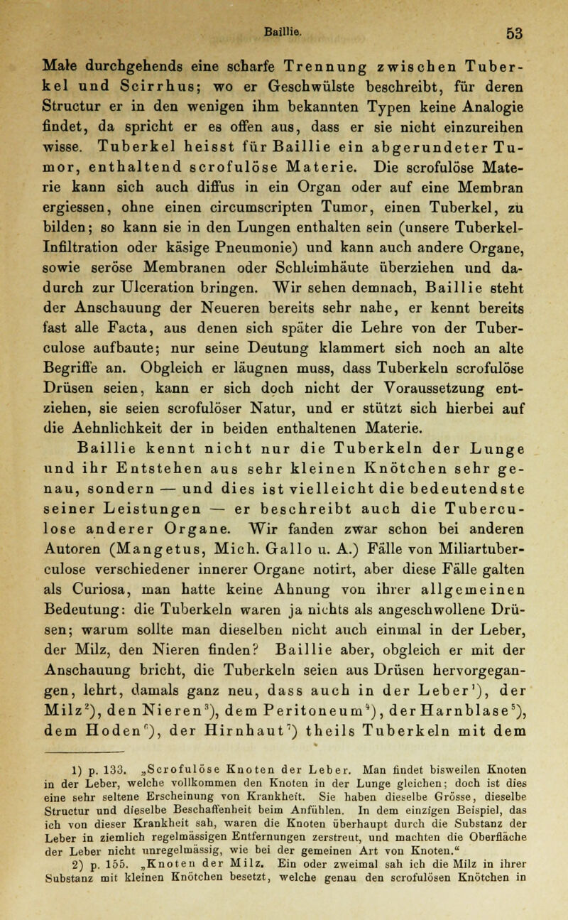 Male durchgehende eine scharfe Trennung zwischen Tuber- kel und Scirrhus; wo er Geschwülste beschreibt, für deren Structur er in den wenigen ihm bekannten Typen keine Analogie findet, da spricht er es offen aus, dass er sie nicht einzureihen wisse. Tuberkel heisst für Baillie ein abgerundeter Tu- mor, enthaltend scrofulöse Materie. Die scrofulöse Mate- rie kann sich auch diffus in ein Organ oder auf eine Membran ergiessen, ohne einen circumscripten Tumor, einen Tuberkel, zu bilden; so kann sie in den Lungen enthalten sein (unsere Tuberkel- Infiltration oder käsige Pneumonie) und kann auch andere Organe, sowie seröse Membranen oder Schleimhäute überziehen und da- durch zur Ulceration bringen. Wir sehen demnach, Baillie steht der Anschauung der Neueren bereits sehr nahe, er kennt bereits fast alle Facta, aus denen sich später die Lehre von der Tuber- culose aufbaute; nur seine Deutung klammert sich noch an alte Begriffe an. Obgleich er läugnen muss, dass Tuberkeln scrofulöse Drüsen seien, kann er sich doch nicht der Voraussetzung ent- ziehen, sie seien scrofulöser Natur, und er stützt sich hierbei auf die Aehnlichkeit der in beiden enthaltenen Materie. Baillie kennt nicht nur die Tuberkeln der Lunge und ihr Entstehen aus sehr kleinen Knötchen sehr ge- nau, sondern — und dies ist vielleicht die bedeutendste seiner Leistungen — er beschreibt auch die Tubercu- lose anderer Organe. Wir fanden zwar schon bei anderen Autoren (Mangetus, Mich. Gallo u. A.) Falle von Miliartuber- culose verschiedener innerer Organe notirt, aber diese Fälle galten als Curiosa, man hatte keine Ahnung von ihrer allgemeinen Bedeutung: die Tuberkeln waren ja nichts als angeschwollene Drü- sen; warum sollte man dieselben nicht auch einmal in der Leber, der Milz, den Nieren finden? Baillie aber, obgleich er mit der Anschauung bricht, die Tuberkeln seien aus Drüsen hervorgegan- gen, lehrt, damals ganz neu, dass auch in der Leber1), der Milz2), den Nieren3), dem Peritoneum*), der Harnblase5), dem Hoden^), der Hirnhaut7) theils Tuberkeln mit dem 1) p. 133. „Scrofulöse Knoten der Leber. Man findet bisweilen Knoten in der Leber, welche vollkommen den Knoten in der Lunge gleichen; doch ist dies eine sehr seltene Erscheinung von Krankheit. Sie haben dieselbe Grösse, dieselbe Structur und dieselbe Beschaffenheit beim Anfühlen. In dem einzigen Beispiel, das ich von dieser Krankheit sah, waren die Knoten überhaupt durch die Substanz der Leber in ziemlich regelmässigen Entfernungen zerstreut, und machten die Oberfläche der Leber nicht nnregelmässig, wie bei der gemeinen Art von Knoten. 2) p. 155. „Knoten der Milz. Ein oder zweimal sah ich die Milz in ihrer Substanz mit kleinen Knötchen besetzt, welche genau den scrofulösen Knötchen in