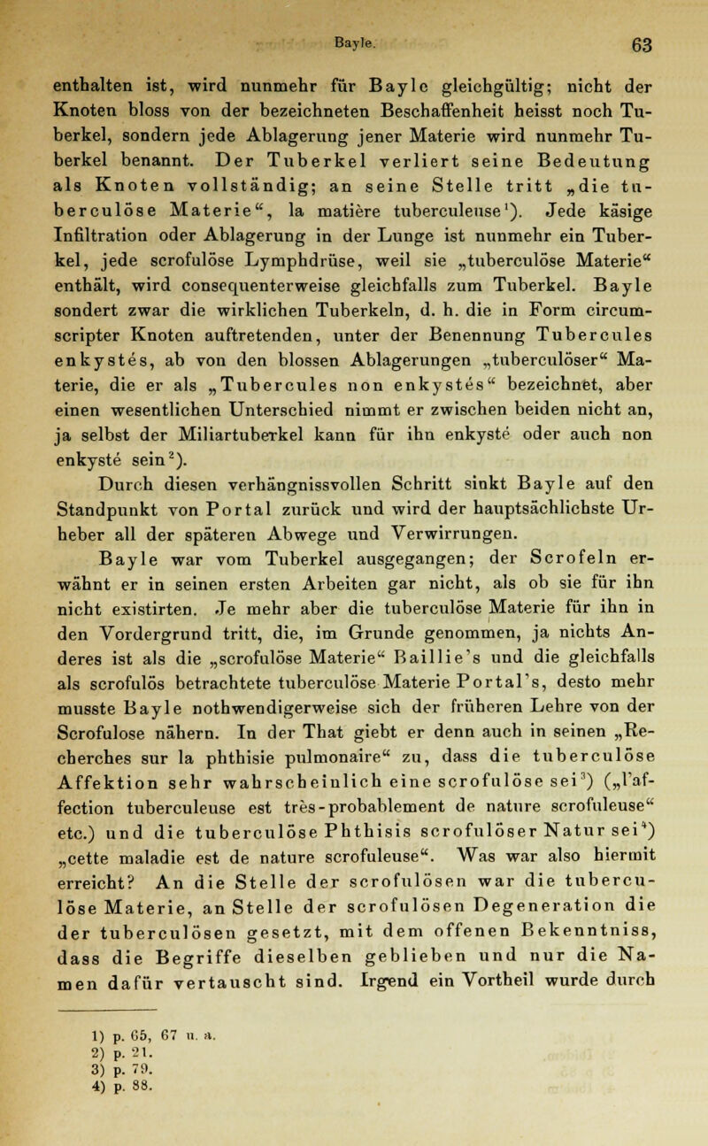 enthalten ist, wird nunmehr für Bayle gleichgültig; nicht der Knoten bloss von der bezeichneten Beschaffenheit heisst noch Tu- berkel, sondern jede Ablagerung jener Materie wird nunmehr Tu- berkel benannt. Der Tuberkel verliert seine Bedeutung als Knoten vollständig; an seine Stelle tritt „die tu- berculöse Materie, la matiere tuberculeuse1). Jede käsige Infiltration oder Ablagerung in der Lunge ist nunmehr ein Tuber- kel, jede scrofulöse Lymphdrüse, weil sie „tuberculöse Materie enthält, wird consequenterweise gleichfalls zum Tuberkel. Bayle sondert zwar die wirklichen Tuberkeln, d. h. die in Form circum- scripter Knoten auftretenden, unter der Benennung Tubercules enkystes, ab von den blossen Ablagerungen „tuberculöser Ma- terie, die er als „Tubercules non enkystes bezeichnet, aber einen wesentlichen Unterschied nimmt er zwischen beiden nicht an, ja selbst der Miliartuberkel kann für ihn enkyste oder auch non enkyste sein2). Durch diesen verhängnissvollen Schritt sinkt Bayle auf den Standpunkt von Portal zurück und wird der hauptsächlichste Ur- heber all der späteren Abwege und Verwirrungen. Bayle war vom Tuberkel ausgegangen; der Sero fein er- wähnt er in seinen ersten Arbeiten gar nicht, als ob sie für ihn nicht existirten. Je mehr aber die tuberculöse Materie für ihn in den Vordergrund tritt, die, im Grunde genommen, ja nichts An- deres ist als die „scrofulöse Materie Baillie's und die gleichfalls als scrofulös betrachtete tuberculöse Materie PortaTs, desto mehr musste Bayle nothwendigerweise sich der früheren Lehre von der Scrofulöse nähern. In der That giebt er denn auch in seinen „Re- cherches sur la phthisie pulmonaire zu, dass die tuberculöse Affektion sehr wahrscheinlich eine scrofulöse sei3) („l'af- fection tuberculeuse est tres-probablement de nature scrofuleuse etc.) und die tuberculöse Phthisis scrofulöser Natur sei*) „cette maladie est de nature scrofuleuse. Was war also hiermit erreicht? An die Stelle der scrofulösen war die tubercu- löse Materie, an Stelle der scrofulösen Degeneration die der tuberculösen gesetzt, mit dem offenen Bekenntniss, dass die Begriffe dieselben geblieben und nur die Na- men dafür vertauscht sind. Irgend ein Vortheil wurde durch 1) p. 65, 67 u. a. 2) p. 21. 3) p. 79. 4) p. S8.