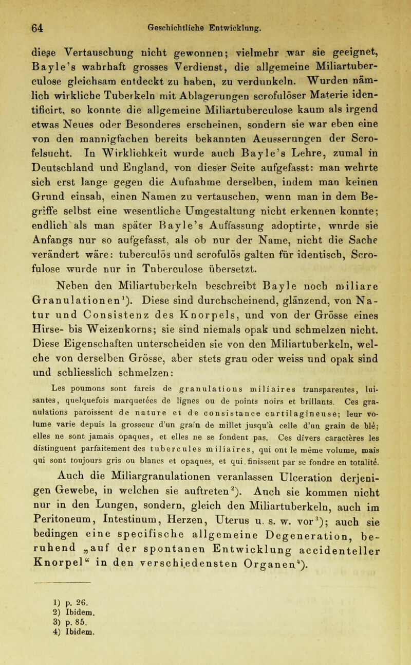 diese Vertauschung nicht gewonnen; vielmehr war sie geeignet, Bayle's wahrhaft grosses Verdienst, die allgemeine Miliartuber- culose gleichsam entdeckt zu haben, zu verdunkeln. Wurden näm- lich wirkliche Tuberkeln mit Ablagerungen scrofulöser Materie iden- tificirt, so konnte die allgemeine Miliartuberculose kaum als irgend etwas Neues oder Besonderes erscheinen, sondern sie war eben eine von den mannigfachen bereits bekannten Aeusserungen der Scro- felsucht. In Wirklichkeit wurde auch Bayle's Lehre, zumal in Deutschland und England, von dieser Seite aufgefasst: man wehrte sich erst lange gegen die Aufnahme derselben, indem man keinen Grund einsah, einen Namen zu vertauschen, wenn man in dem Be- griffe selbst eine wesentliche Umgestaltung nicht erkennen konnte; endlich als man später Bayle's Auffassung adoptirte, wnrde sie Anfangs nur so aufgefasst, als ob nur der Name, nicht die Sache verändert wäre: tuberculös und scrofulös galten für identisch, Scro- fulose wurde nur in Tuberculose übersetzt. Neben den Miliartuberkeln beschreibt Bayle noch miliare Granulationen1). Diese sind durchscheinend, glänzend, von Na- tur und Consistenz des Knorpels, und von der Grösse eines Hirse- bis Weizeükorns; sie sind niemals opak und schmelzen nicht. Diese Eigenschaften unterscheiden sie von den Miliartuberkeln, wel- che von derselben Grösse, aber stets grau oder weiss und opak sind und schliesslich schmelzen: Les poumous sont farcis de granulations miliaires transparentes, lui- santes, quelquefois marquetees de lignes ou de points noirs et brillants. Ces gra- nulations paroissent de nature et de eonsistance cartilaginense; leur vo- lume varie depuis la grossem- d'un gram de millet jusqu'ä celle d'un grain de ble; elles ne sont jamais opaques, et elles ne se fondent pas. Ces divers caracteres les distinguent parfaitement des tubercules miliaires, qui ont le meme volume, roais qui sont toujours gris ou blancs et opaques, et qui.finissent par se fondre en totalite. Auch die Miliargranulationen veranlassen Ulceration derjeni- gen Gewebe, in welchen sie auftreten2). Auch sie kommen nicht nur in den Lungen, sondern, gleich den Miliartuberkeln, auch im Peritoneum, Intestinum, Herzen, Uterus u. s. w. vor*); auch sie bedingen eine specifische allgemeine Degeneration, be- ruhend „auf der spontanen Entwicklung accidenteller Knorpel in den verschiedensten Organen'). 1) p. 26. 2) Ibidem. 3) p. 85. 4) Ibidem.