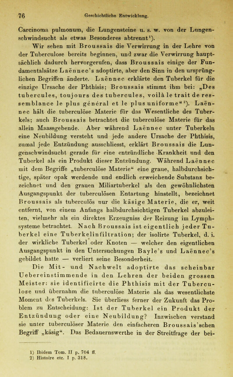 Carcinoma pulmonum, die Lungensteine u. s. w. von der Lungen- schwindsucht als etwas Besonderes abtrennt1). Wir sehen mit Broussais die Verwirrung in der Lehre von der Tuberculose bereits beginnen, und zwar die Verwirrung haupt- sächlich dadurch hervorgerufen, dass Broussais einige der Fun- damentalsätze Laennec's adoptirte, aber den Sinn in den ursprüng- lichen Begriffen änderte. Laennec erklärte den Tuberkel für die einzige Ursache der Phthisis; Broussais stimmt ihm bei: „Des tubercules, toujours des tubercules, voilä le trait de res- semblance le plus general et le plus uniforme2). Laen- nec hält die tuberculose Materie für das Wesentliche des Tuber- kels; auch Broussais betrachtet die tuberculose Materie für das allein Maassgebende. Aber während Laennec unter Tuberkeln eine Neubildung versteht und jede andere Ursache der Phthisis, zumal jede Entzündung ausschliesst, erklärt Broussais die Lun- genschwindsucht gerade für eine entzündliche Krankheit und den Tuberkel als ein Produkt dieser Entzündung. Während Laennec mit dem Begriffe „tuberculose Materie eine graue, halbdurchsich- tige, später opak werdende und endlich erweichende Substanz be- zeichnet und den grauen Miliartuberkel als den gewöhnlichsten Ausgangspunkt der tuberculösen Entartung hinstellt, bezeichnet Broussais als tuberculös nur die käsige Materie, die er, weit entfernt, von einem Anfangs halbdurchsichtigen Tuberkel abzulei- ten, vielmehr als ein direktes Erzeugniss der Reizung im Lymph- systeme betrachtet. Nach Broussais ist eigentlich jeder Tu- berkel eine Tuberkelinfiltration; der isolirte Tuberkel, d.i. der wirkliche Tuberkel oder Knoten — welcher den eigentlichen Ausgangspunkt in den Untersuchungen Bayle's und Laennec's gebildet hatte — verliert seine Besonderheit. Die Mit- und Nachwelt adoptirte das scheinbar Uebereinstimmende in den Lehren der beiden grossen Meister: sie identificirte die Phthisis mit der Tubercu- lose und übernahm die tuberculose Materie als das wesentlichste Moment des Tuberkels. Sie überliess ferner der Zukunft das Pro- blem zu Entscheidung: Ist der Tuberkel ein Produkt der Entzündung oder eine Neubildung? Inzwischen verstand sie unter tuberculöser Materie den einfacheren Broussais'schen Begriff „käsig. Das Bedauernswerthe in der Streitfrage der bei- 1) Ibidem Tom. II p. 704 ff, 2) Histoire etc. I p. 318.