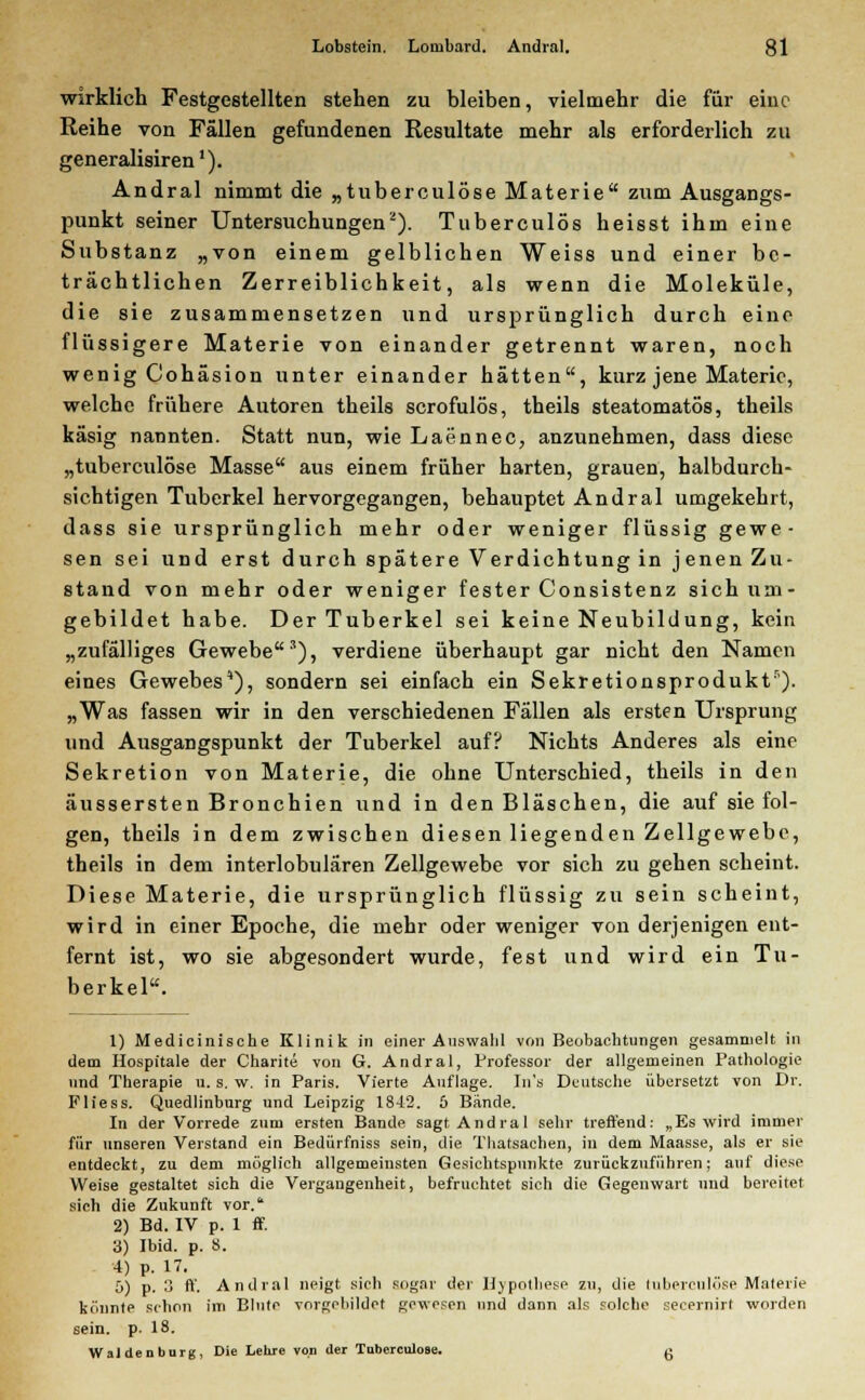 wirklich Festgestellten stehen zu bleiben, vielmehr die für eine Reihe von Fällen gefundenen Resultate mehr als erforderlich zu generalisiren1). Andral nimmt die „tuberculöse Materie zum Ausgangs- punkt seiner Untersuchungen2). Tuberculös heisst ihm eine Substanz „von einem gelblichen Weiss und einer be- trächtlichen Zerreiblichkeit, als wenn die Moleküle, die sie zusammensetzen und ursprünglich durch eine flüssigere Materie von einander getrennt waren, noch wenig Cohäsion unter einander hätten, kurz jene Materie, welche frühere Autoren theils scrofulös, theils steatomatös, theils käsig nannten. Statt nun, wie Laennec, anzunehmen, dass diese „tuberculöse Masse aus einem früher harten, grauen, halbdurch- sichtigen Tuberkel hervorgegangen, behauptet Andral umgekehrt, dass sie ursprünglich mehr oder weniger flüssig gewe- sen sei und erst durch spätere Verdichtung in jenen Zu- stand von mehr oder weniger fester Consistenz sich um- gebildet habe. Der Tuberkel sei keine Neubildung, kein „zufälliges Gewebe3), verdiene überhaupt gar nicht den Namen eines Gewebes), sondern sei einfach ein Sekretionsprodukt5). „Was fassen wir in den verschiedenen Fällen als ersten Ursprung und Ausgangspunkt der Tuberkel auf? Nichts Anderes als eine Sekretion von Materie, die ohne Unterschied, theils in den äussersten Bronchien und in den Bläschen, die auf sie fol- gen, theils in dem zwischen diesen liegenden Zellgewebe, theils in dem interlobulären Zellgewebe vor sich zu gehen scheint. Diese Materie, die ursprünglich flüssig zu sein scheint, wird in einer Epoche, die mehr oder weniger von derjenigen ent- fernt ist, wo sie abgesondert wurde, fest und wird ein Tu- berkel. 1) Medicinische Klinik in einer Auswahl von Beobachtungen gesammelt in dem Hospitale der Charite von G. Andral, Professor der allgemeinen Pathologie und Therapie u. s. w. in Paris. Vierte Auflage. In's Deutsche übersetzt von Dr. Fliess. Quedlinburg und Leipzig 1842. 6 Bände. In der Vorrede zum ersten Bande sagt Andral sehr treffend: „Es wird immer für unseren Verstand ein Bedürfniss sein, die Thatsachen, in dem Maasse, als er sie entdeckt, zu dem möglich allgemeinsten Gesichtspunkte zurückzuführen; auf diese Weise gestaltet sich die Vergangenheit, befruchtet sich die Gegenwart und bereitet sich die Zukunft vor. 2) Bd. IV p. 1 ff. 3) Ibid. p. S. 4) p. 17. 5) p. 3 ff. Andral neigt sich sogar der Hypothese zu, die tuberculöse Materie könnte schon im Blute vorgebildet gewesen und dann als solche seeernirt worden sein. p. 18. Waidenburg, Die Lehre von der Tubereulose. g
