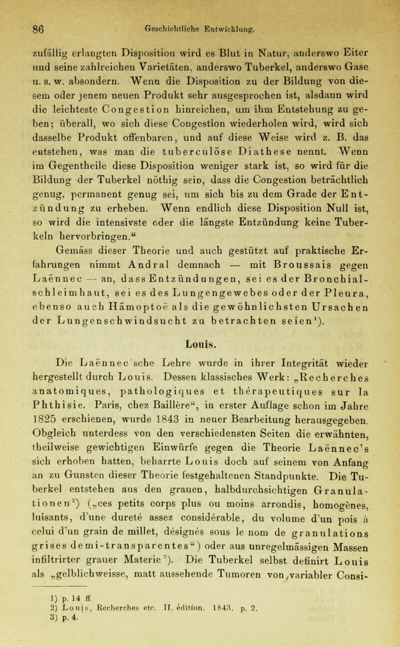 zufällig erlangten Disposition wird es Blut in Natur, anderswo Eiter und seine zahlreichen Varietäten, anderswo Tuberkel, anderswo Gase u. s. w. absondern. Wenn die Disposition zu der Bildung von die- sem oder jenem neuen Produkt sehr ausgesprochen ist, alsdann wird die leichteste Congestion hinreichen, um ihm Entstehung zu ge- ben; überall, wo sich diese Congestion wiederholen wird, wird sich dasselbe Produkt offenbaren, und auf diese Weise wird z. B. das entstehen, was man die tuberculöse Diathese nennt. Wenn im Gegentheile diese Disposition weniger stark ist, so wird für die Bildung der Tuberkel nöthig seiü, dass die Congestion beträchtlich genug, permanent genug sei, um sich bis zu dem Grade der Ent- zündung zu erheben. Wenn endlich diese Disposition Null ist, so wird die intensivste oder die längste Entzündung keine Tuber- keln hervorbringen. Gemäss dieser Theorie und auch gestützt auf praktische Er- fahrungen nimmt Andral demnach — mit Broussais gegen Laennec — an, dass Entzündungen, seiesderBronchial- schleimhaut, sei es des Lungengewebes oder der Pleura, ebenso auch Hämoptoe als die gewöhnlichsten Ursachen der Lungenschwindsucht zu betrachten seien1). Louis. Die Laennec sehe Lehre wurde in ihrer Integrität wieder hergestellt durch Louis. Dessen klassisches Werk: „Recherches anatomiques, pathologiques et therapeutiques sur la Phthisie. Paris, chez Baillere, in erster Auflage schon im Jahre 1825 erschienen, wurde 1843 in neuer Bearbeitung herausgegeben. Obgleich nnterdess von den verschiedensten Seiten die erwähnten, theilweise gewichtigen Einwürfe gegen die Theorie Laennec's sich erhoben hatten, beharrte Louis doch auf seinem von Anfang an zu Gunsten dieser Theorie festgehaltenen Standpunkte. Die Tu- berkel entstehen aus den grauen, halbdurchsichtigen Granula- tionen2) („ces petits corps plus ou moins arrondis, homogenes, luisants, cVune durete assez considerable, du volume d'un pois ä celui d'un grain de millet, designes sous le nom de granulations grises demi-transparentes) oder aus unregelmässigen Massen infiltrirter grauer Materie3). Die Tuberkel selbst definirt Louis als „gelblichweisse, matt aussehende Tumoren von/variabler Consi- 1) p. 14 ff 2) Louis, Recherches etc. II. edition. 1843. p. 2. 3) p. 4. '
