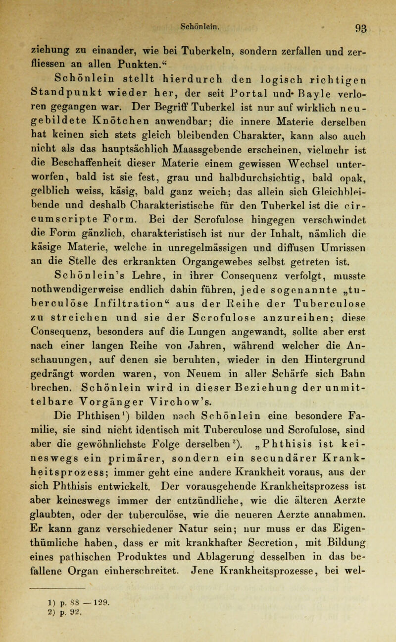 ziehung zu einander, wie bei Tuberkeln, sondern zerfallen und zer- fliessen an allen Punkten. Schönlein stellt hierdurch den logisch richtigen Standpunkt wieder her, der seit Portal und- Bayle verlo- ren gegangen war. Der Begriff Tuberkel ist nur auf wirklich neu - gebildete Knötchen anwendbar; die innere Materie derselben hat keinen sich stets gleich bleibenden Charakter, kann also auch nicht als das hauptsächlich Maassgebende erscheinen, vielmehr ist die Beschaffenheit dieser Materie einein gewissen Wechsel unter- worfen, bald ist sie fest, grau und halbdurchsichtig, bald opak, gelblich weiss, käsig, bald ganz weich; das allein sich Gleichblei- bende und deshalb Charakteristische für den Tuberkel ist die cir- cumscripte Form. Bei der Scrofulose hingegen verschwindet die Form gänzlich, charakteristisch ist nur der Inhalt, nämlich die käsige Materie, welche in unregelmässigen und diffusen Umrissen an die Stelle des erkrankten Organgewebes selbst getreten ist. Schönlein's Lehre, in ihrer Consequenz verfolgt, musste notwendigerweise endlich dahin führen, jede sogenannte „tu- berculöse Infiltration aus der Reihe der Tuberculose zu streichen und sie der Scrofulose anzureihen; diese Consequenz, besonders auf die Lungen angewandt, sollte aber erst nach einer langen Reihe von Jahren, während welcher die An- schauungen, auf denen sie beruhten, wieder in den Hintergrund gedrängt worden waren, von Neuem in aller Schärfe sich Bahn brechen. Schönlein wird in dieser Beziehung der unmit- telbare Vorgänger Virchow's. Die Phthisen1) bilden nach Schönlein eine besondere Fa- milie, sie sind nicht identisch mit Tuberculose und Scrofulose, sind aber die gewöhnlichste Folge derselben2). „Phthisis ist kei- neswegs ein primärer, sondern ein secundärer Krank- heitsprozess; immer geht eine andere Krankheit voraus, aus der sich Phthisis entwickelt. Der vorausgehende Krankheitsprozess ist aber keineswegs immer der entzündliche, wie die älteren Aerzte glaubten, oder der tuberculose, wie die neueren Aerzte annahmen. Er kann ganz verschiedener Natur sein; nur muss er das Eigen- thümliche haben, dass er mit krankhafter Secretion, mit Bildung eines pathischen Produktes und Ablagerung desselben in das be- fallene Organ einherschreitet. Jene Krankheitsprozesse, bei wel- 1) p. 88 —129. 2) p. 92.