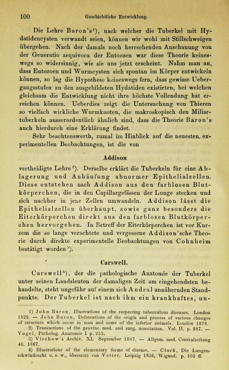 Die Lehre Baron's1), nach welcher die Tuberkel mit Hy- datidencysten verwandt seien, können wir wohl mit Stillschweigen übergehen. Nach der damals noch herrschenden Anschauung von der Generatio aequivoca der Entozoen war diese Theorie keines- wegs so widersinnig, wie sie uns jetzt erscheint. Nahm man an, dass Entozoen und Wurmcysten sich spontan im Körper entwickeln können, so lag die Hypothese keineswegs fern, dass gewisse Ueber- gangsstufen zu den ausgebildeten Hydatiden existirten, bei welchen gleichsam die Entwicklung nicht ihre höchste Vollendung hat er- reichen können. Ueberdies zeigt die Untersuchung von Thieren so vielfach wirkliche Wurmknoten, die makroskopisch den Miliar- tuberkeln ausserordentlich ähnlich sind, dass die Theorie Baron's auch hierdurch eine Erklärung findet. Sehr beachtenswerth, zumal im Hinblick auf die neuesten, ex- perimentellen Beobachtungen, ist die von Addison vertheidigte Lehre2). Derselbe erklärt die Tuberkeln für eine Ab- lagerung und Anhäufung abnormer Epithelialzellen. Diese entstehen nach Addison aus den farblosen Blut- körperchen, die in den Capillargefässen der Lunge stecken und sich nachher in jene Zellen umwandeln. Addison lässt die Epithelialzellen überhaupt, sowie ganz besonders die Eiterkörperchen direkt aus den farblosen Blutkörper- chen hervorgehen. In Betreff der Eiterkörperchen ist vor Kur- zem die so lange verachtete und vergessene Addison'sche Theo- rie durch direkte experimentelle Beobachtungen von Cohnheim bestätigt worden3). Carswell. Carswell), der die pathologische Anatomie der Tuberkel unter seinen Landsleuten der damaligen Zeit am eingehendsten be- handelte, steht ungefähr auf einem sich Andral annähernden Stand- punkte. Der Tuberkel ist nach ihm ein krankhaftes, un- 1) John Baron, Illustrations of the respecting tuberculous diseases. London 1822. — John Baron, Delineations of the origin and process of various changes of structure which occur in man and some of the inferior animals. London 182S. 2) Transactions of the provinc med. and surg. association. Vol. II. p. 287. Vogel, Patholog. Anatomie I p. 253. 3) Virchow's Archiv. XL September 18(57. — Allgem. med. Centralzeitung 46. 1867. 4) Illustrations of the elementary forms of disease. — Clark, Die Lungen- schwindsucht u. s. w., übersetzt von Vetter. Leipzig 1836, Wigand. p. 103 ff.