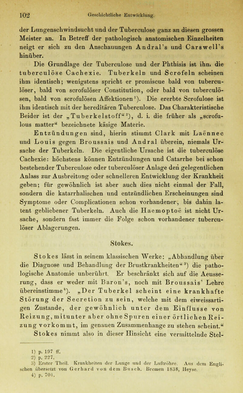 der Lungenschwindsucht und der Tuberculose ganz an diesen grossen Meister an. In Betreff der pathologisch anatomischen Einzelheiten neigt er sich zu den Anschauungen Andral's und Carswell's hinüber. Die Grundlage der Tuberculose und der Phthisis ist ihm die tuberculose Cachexie. Tuberkeln und Scrofeln scheinen ihm identisch; wenigstens spricht er promiscue bald von tubercu- löser, bald von scrofulöser Constitution, oder bald von tuberculö- sen, bald von scrofulösen Affektionen1). Die ererbte Scrofulose ist ihm identisch mit der hereditären Tuberculose. Das Charakteristische Beider ist der „Tuberkelstoff2), d. i. die früher als „scrofu- lous matter bezeichnete käsige Materie. Entzündungen sind, hierin stimmt Clark mit Laönnec und Louis gegen Broussais und Andral überein, niemals Ur- sache der Tuberkeln. Die eigentliche Ursache ist die tuberculose Cachexie: höchstens können Entzündungen und Catarrhe bei schon bestehender Tuberculose oder tuberculöser Anlage den gelegentlichen Anlass zur Ausbreitung oder schnelleren Entwicklung der Krankheit geben; für gewöhnlich ist aber auch dies nicht einmal der Fall, sondern die katarrhalischen und entzündlichen Erscheinungen sind Symptome oder Complicationen schon vorhandener, bis dahin la- tent gebliebener Tuberkeln. Auch die Haemoptoe ist nicht Ur- sache, sondern fast immer die Folge schon vorhandener tubercu- löser Ablagerungen. Stokes. Stokes lässt in seinem klassischen Werke: „Abhandlung über die Diagnose und Behandlung der Brustkrankheiten3) die patho- logische Anatomie unberührt. Er beschränkt sich auf die Aeusse- rung, dass er weder mit Baron's, noch mit Broussais' Lehre übereinstimme'). „Der Tuberkel scheint eine krankhafte Störung der Secretion zu sein, welche mit dem eiweissarti- gen Zustande, der gewöhnlich unter dem Einflüsse von Reizung, mitunter aber ohne Spuren einer örtlichen Rei- zung vorkommt, im genauen Zusammenhange zu stehen scheint. Stokes nimmt also in dieser Hinsicht eine vermittelnde Stel- 1) p. 197 ff. 2) p. 227. 3) Erster Theil. Krankheiten der Lunj^e und der Luftröhre, Ans dem Endli- chen übersetzt von Gerhard von dem Busch. Bremen 1838, Heysc. 4) p. 701.