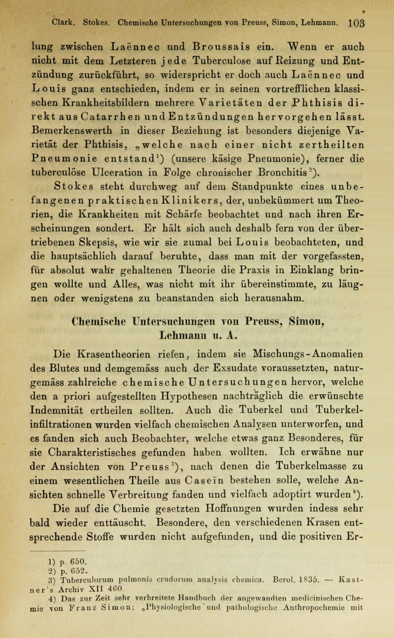lung zwischen Laennec und Broussais ein. Wenn er auch nicht mit dem Letzteren jede Tuberculose auf Reizung und Ent- zündung zurückführt, so widerspricht er doch auch Laennec und Louis ganz entschieden, indem er in seinen vortrefflichen klassi- schen Krankheitsbildern mehrere Varietäten der Phthisis di- rekt ausCatarrhen und Entzündungen hervorgehen lässt. Bemerkenswerth in dieser Beziehung ist besonders diejenige Va- rietät der Phthisis, „welche nach einer nicht zertheilten Pneumonie entstand1) (unsere käsige Pneumonie), ferner die tuberculose Ulceration in Folge chronischer Bronchitis2). Stokes steht durchweg auf dem Standpunkte eines unbe- fangenen praktischen Klinikers, der, unbekümmert um Theo- rien, die Krankheiten mit Schärfe beobachtet und nach ihren Er- scheinungen sondert. Er hält sich auch deshalb fern von der über- triebenen Skepsis, wie wir sie zumal bei Louis beobachteten, und die hauptsächlich darauf beruhte, dass man mit der vorgefassten, für absolut wahr gehaltenen Theorie die Praxis in Einklang brin- gen wollte und Alles, was nicht mit ihr übereinstimmte, zu läug- nen oder wenigstens zu beanstanden sich herausnahm. Chemische Untersuchungen von Preuss, Simon, Lehmann u. A. Die Krasentheorien riefen, indem sie Mischungs-Anomalien des Blutes und demgemäss auch der Exsudate voraussetzten, natur- gemäss zahlreiche chemische Untersuchungen hervor, welche den a priori aufgestellten Hypothesen nachträglich die erwünschte Indemnität ertheilen sollten. Auch die Tuberkel und Tuberkel- infiltrationen wurden vielfach chemischen Analysen unterworfen, und es fanden sich auch Beobachter, welche etwas ganz Besonderes, für sie Charakteristisches gefunden haben wollten. Ich erwähne nur der Ansichten von Preuss1), nach denen die Tuberkelmasse zu einem wesentlichen Theile aus Casei'n bestehen solle, welche An- sichten schnelle Verbreitung fanden und vielfach adoptirt wurden*). Die auf die Chemie gesetzten Hoffnungen wurden indess sehr bald wieder enttäuscht. Besondere, den verschiedenen Krasen ent- sprechende Stoffe wurden nicht aufgefunden, und die positiven Er- 1) p. 650. 2) p. 652. 3) Tuberculorum pulmonia crudorum analysis chemica. Berol. 1835. — Kast- ner's Archiv XII 460. 4) Das zur Zeit sehr verbreitete Handbuch der angewandten medicinischen Che- mie von Franz Simon: „Physiologische uud pathologische Anthropochemie mit