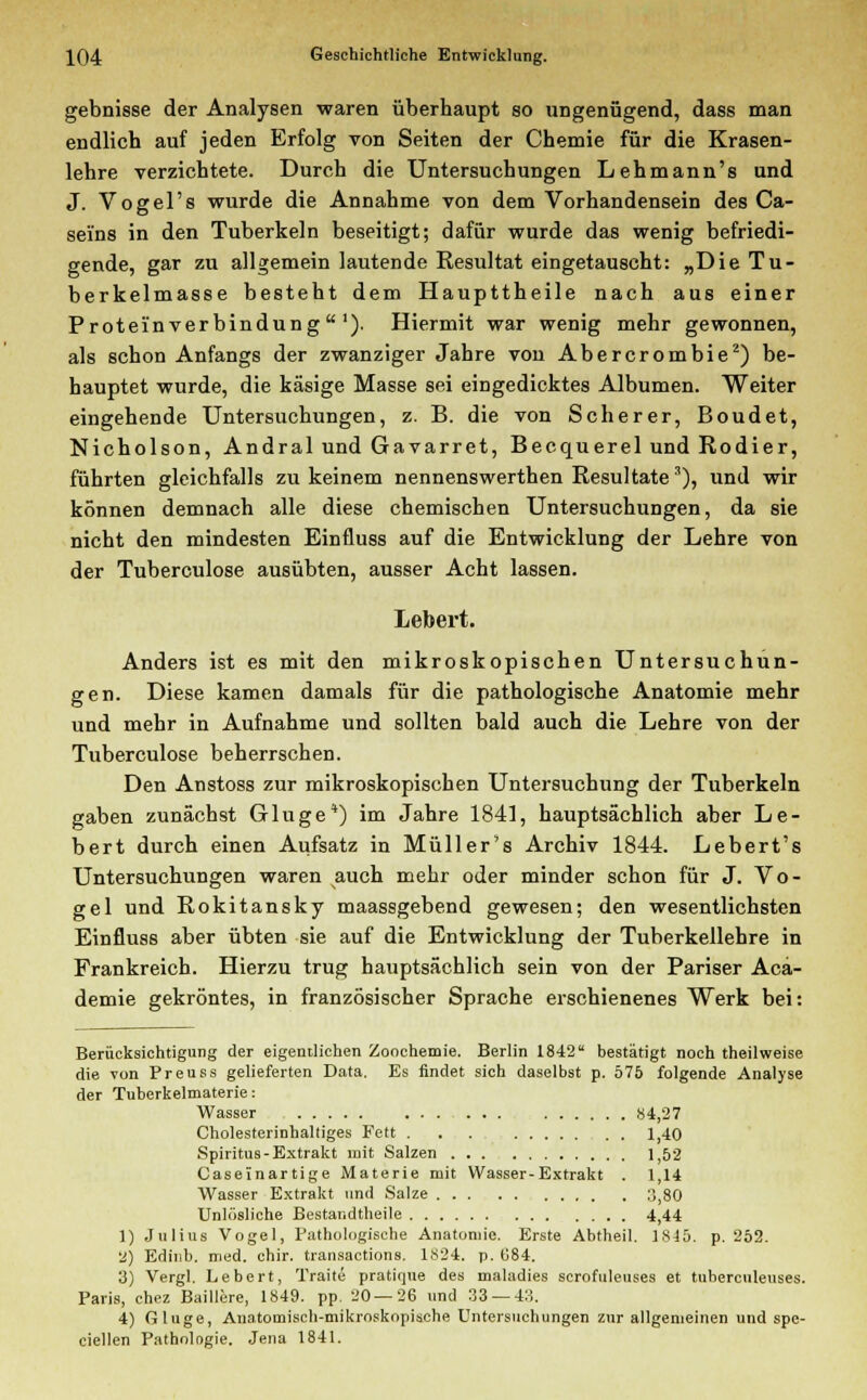 gebnisse der Analysen waren überhaupt so ungenügend, dass man endlich auf jeden Erfolg von Seiten der Chemie für die Krasen- lehre verzichtete. Durch die Untersuchungen Lehmann's und J. Vogel's wurde die Annahme von dem Vorhandensein des Ca- sei'ns in den Tuberkeln beseitigt; dafür wurde das wenig befriedi- gende, gar zu allgemein lautende Resultat eingetauscht: „Die Tu- berkelmasse besteht dem Haupttheile nach aus einer Proteinverbindung1). Hiermit war wenig mehr gewonnen, als schon Anfangs der zwanziger Jahre von Abercrombie2) be- hauptet wurde, die käsige Masse sei eingedicktes Albumen. Weiter eingehende Untersuchungen, z. B. die von Scherer, Boudet, Nicholson, Andral und Gavarret, Becquerel und Rodier, führten gleichfalls zu keinem nennenswerthen Resultate 3), und wir können demnach alle diese chemischen Untersuchungen, da sie nicht den mindesten Einfluss auf die Entwicklung der Lehre von der Tuberculose ausübten, ausser Acht lassen. Lebert. Anders ist es mit den mikroskopischen Untersuchun- gen. Diese kamen damals für die pathologische Anatomie mehr und mehr in Aufnahme und sollten bald auch die Lehre von der Tuberculose beherrschen. Den Anstoss zur mikroskopischen Untersuchung der Tuberkeln gaben zunächst Gluge*) im Jahre 1841, hauptsächlich aber Le- bert durch einen Aufsatz in Müll er's Archiv 1844. Lebert's Untersuchungen waren auch mehr oder minder schon für J. Vo- gel und Rokitansky maassgebend gewesen; den wesentlichsten Einfluss aber übten sie auf die Entwicklung der Tuberkellehre in Frankreich. Hierzu trug hauptsächlich sein von der Pariser Aca- demie gekröntes, in französischer Sprache erschienenes Werk bei: Berücksichtigung der eigentlichen Zoochemie. Berlin 1842 bestätigt noch theilweise die von Preuss gelieferten Data. Es findet sich daselbst p. 575 folgende Analyse der Tuherkelmaterie: Wasser »4,27 Cholesterinhaltiges Fett 1,40 Spiritus-Extrakt mit Salzen 1;52 Caseinartige Materie mit Wasser-Extrakt . 1,14 Wasser Extrakt und Salze 3,80 Unlösliche Bestandteile 4,44 1) Julius Vogel, Pathologische Anatomie. Erste Abtheil. 1S45. p. 252. 2) Edinb. med. chir. transactions. 1S24. p. G84. 3) Vergl. Lebert, Traite pratique des maladies scrofuleuses et tuberculeuses. Paris, chez Baillere, 1849. pp. 20 — 26 und 33 — 43. 4) Gluge, Anatomisch-mikroskopische Untersuchungen zur allgemeinen und spe- cialen Pathologie. Jena 1841.