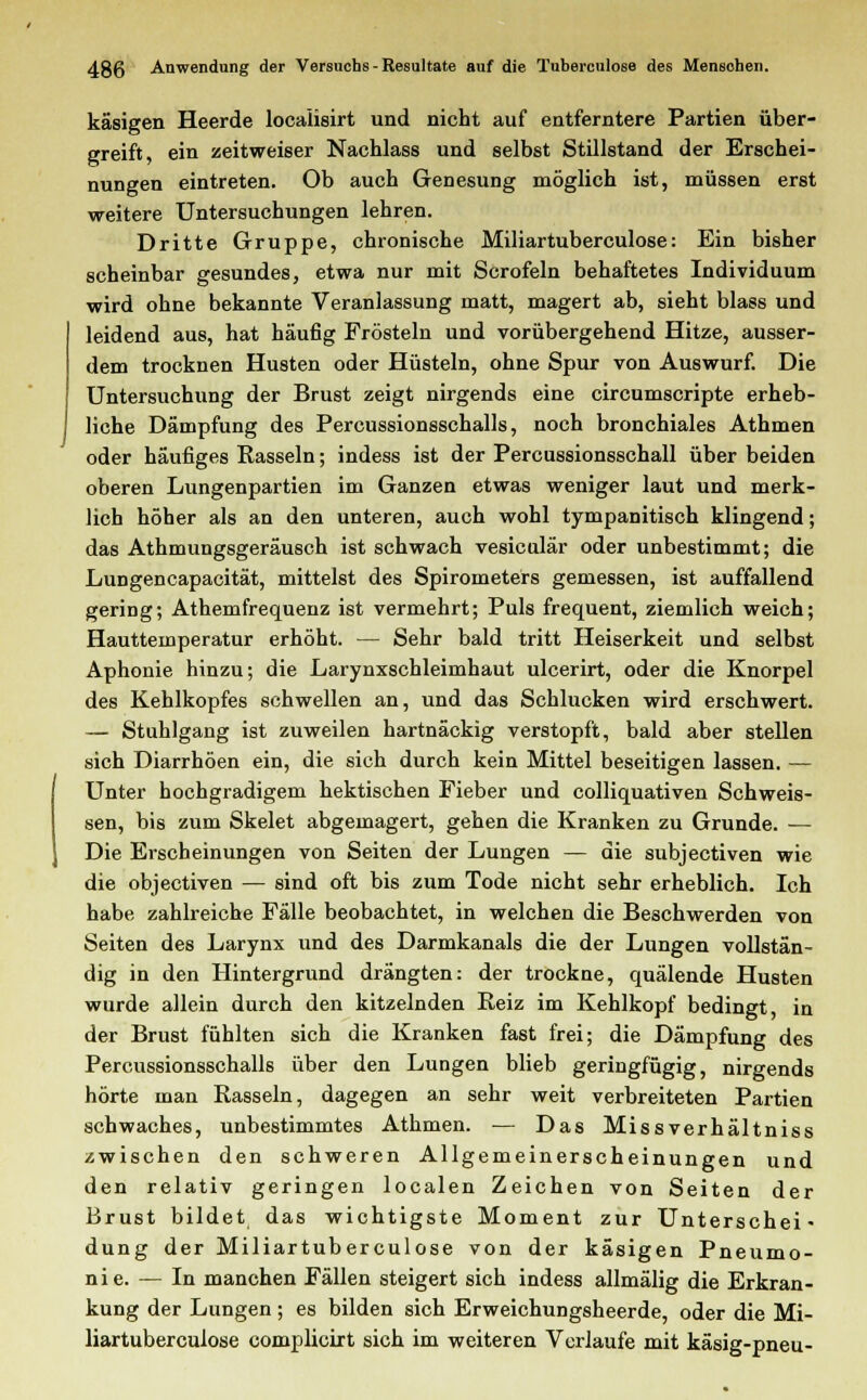 käsigen Heerde locaiisirt und nicht auf entferntere Partien über- greift, ein zeitweiser Nachlass und selbst Stillstand der Erschei- nungen eintreten. Ob auch Genesung möglich ist, müssen erst weitere Untersuchungen lehren. Dritte Gruppe, chronische Miliartuberculose: Ein bisher scheinbar gesundes, etwa nur mit Scrofeln behaftetes Individuum wird ohne bekannte Veranlassung matt, magert ab, sieht blass und leidend aus, hat häufig Frösteln und vorübergehend Hitze, ausser- dem trocknen Husten oder Hüsteln, ohne Spur von Auswurf. Die Untersuchung der Brust zeigt nirgends eine circumscripte erheb- liche Dämpfung des Percussionsschalls, noch bronchiales Athmen oder häufiges Rasseln; indess ist der Percussionsschall über beiden oberen Lungenpartien im Ganzen etwas weniger laut und merk- lich höher als an den unteren, auch wohl tympanitisch klingend; das Athmungsgeräusch ist schwach vesicalär oder unbestimmt; die Lungencapacität, mittelst des Spirometers gemessen, ist auffallend gering; Athemfrequenz ist vermehrt; Puls frequent, ziemlich weich; Hauttemperatur erhöht. — Sehr bald tritt Heiserkeit und selbst Aphonie hinzu; die Larynxschleimhaut ulcerirt, oder die Knorpel des Kehlkopfes schwellen an, und das Schlucken wird erschwert. — Stuhlgang ist zuweilen hartnäckig verstopft, bald aber stellen sich Diarrhöen ein, die sich durch kein Mittel beseitigen lassen. — Unter hochgradigem hektischen Fieber und colliquativen Schweis- sen, bis zum Skelet abgemagert, gehen die Kranken zu Grunde. — Die Erscheinungen von Seiten der Lungen — die subjectiven wie die objectiven — sind oft bis zum Tode nicht sehr erheblich. Ich habe zahlreiche Fälle beobachtet, in welchen die Beschwerden von Seiten des Larynx und des Darmkanals die der Lungen vollstän- dig in den Hintergrund drängten: der trockne, quälende Husten wurde allein durch den kitzelnden Reiz im Kehlkopf bedingt, in der Brust fühlten sich die Kranken fast frei; die Dämpfung des Percussionsschalls über den Lungen blieb geringfügig, nirgends hörte man Rasseln, dagegen an sehr weit verbreiteten Partien schwaches, unbestimmtes Athmen. — Das Missverhältniss zwischen den schweren Allgemeinerscheinungen und den relativ geringen localen Zeichen von Seiten der Brust bildet das wichtigste Moment zur Unterschei* düng der Miliartuberculose von der käsigen Pneumo- nie. — In manchen Fällen steigert sich indess allmälig die Erkran- kung der Lungen ; es bilden sich Erweichungsheerde, oder die Mi- liartuberculose complicirt sich im weiteren Verlaufe mit käsig-pneu-