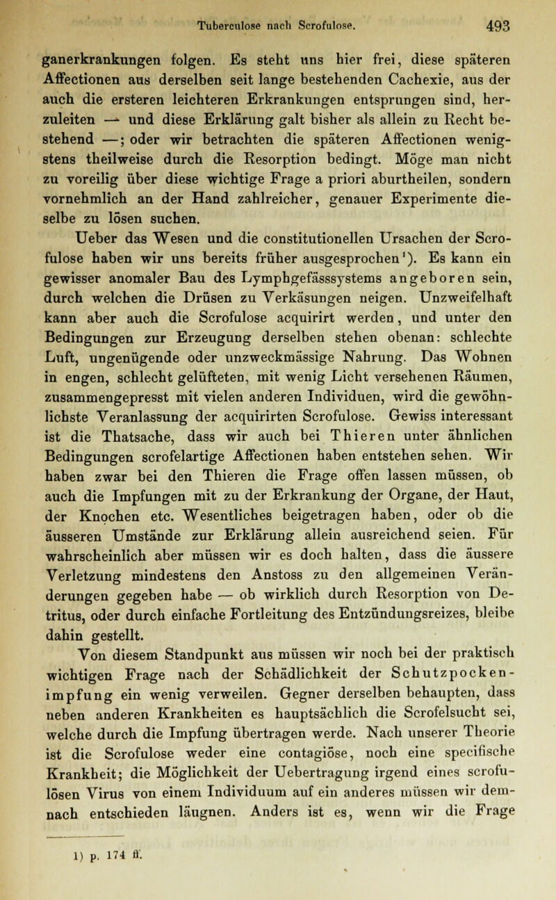 ganerkrankungen folgen. Es steht uns hier frei, diese späteren Affectionen aus derselben seit lange bestehenden Cachexie, aus der auch die ersteren leichteren Erkrankungen entsprungen sind, her- zuleiten ■*»■ und diese Erklärung galt bisher als allein zu Recht be- stehend —; oder wir betrachten die späteren Affectionen wenig- stens theilweise durch die Resorption bedingt. Möge man nicht zu voreilig über diese wichtige Frage a priori aburtheilen, sondern vornehmlich an der Hand zahlreicher, genauer Experimente die- selbe zu lösen suchen. Ueber das Wesen und die constitutionellen Ursachen der Scro- fulose haben wir uns bereits früher ausgesprochen1). Es kann ein gewisser anomaler Bau des Lymphgefässsystems angeboren sein, durch welchen die Drüsen zu Verkäsungen neigen. Unzweifelhaft kann aber auch die Scrofulose acquirirt werden, und unter den Bedingungen zur Erzeugung derselben stehen obenan: schlechte Luft, ungenügende oder unzweckmässige Nahrung. Das Wohnen in engen, schlecht gelüfteten, mit wenig Licht versehenen Räumen, zusammengepresst mit vielen anderen Individuen, wird die gewöhn- lichste Veranlassung der acquirirten Scrofulose. Gewiss interessant ist die Thatsache, dass wir auch bei Thieren unter ähnlichen Bedingungen scrofelartige Affectionen haben entstehen sehen. Wir haben zwar bei den Thieren die Frage offen lassen müssen, ob auch die Impfungen mit zu der Erkrankung der Organe, der Haut, der Knochen etc. Wesentliches beigetragen haben, oder ob die äusseren Umstände zur Erklärung allein ausreichend seien. Für wahrscheinlich aber müssen wir es doch halten, dass die äussere Verletzung mindestens den Anstoss zu den allgemeinen Verän- derungen gegeben habe — ob wirklich durch Resorption von De- tritus, oder durch einfache Fortleitung des Entzündungsreizes, bleibe dahin gestellt. Von diesem Standpunkt aus müssen wir noch bei der praktisch wichtigen Frage nach der Schädlichkeit der Schutzpocken- impfung ein wenig verweilen. Gegner derselben behaupten, dass neben anderen Krankheiten es hauptsächlich die Scrofelsucht sei, welche durch die Impfung übertragen werde. Nach unserer Theorie ist die Scrofulose weder eine contagiöse, noch eine specifische Krankheit; die Möglichkeit der Uebertragung irgend eines scrofu- lösen Virus von einem Individuum auf ein anderes müssen wir dem- nach entschieden läugnen. Anders ist es, wenn wir die Frage 1) p. 174 ff.