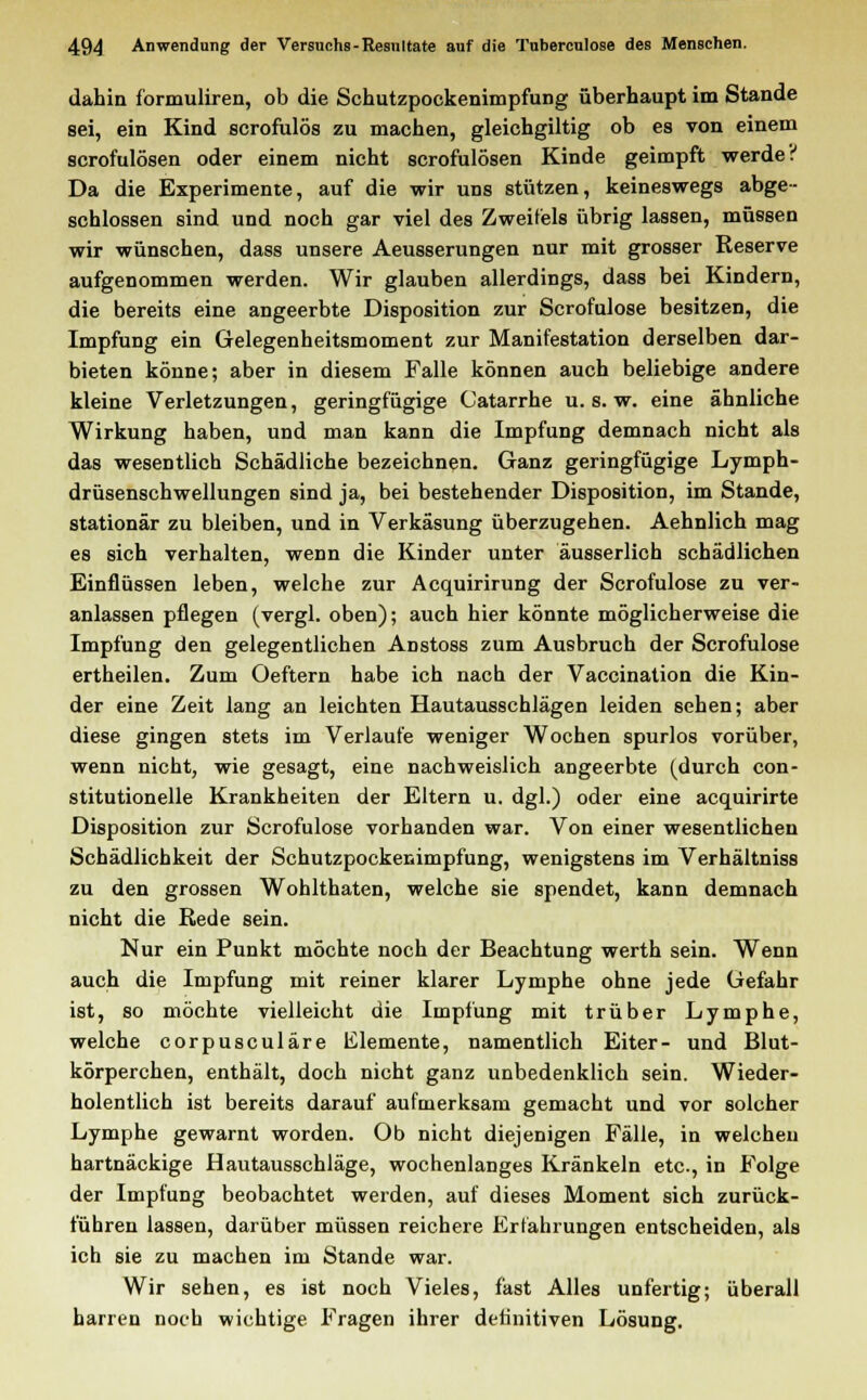 dahin formuliren, ob die Schutzpockenimpfung überhaupt im Stande sei, ein Kind scrofulös zu machen, gleichgiltig ob es von einem scrofulösen oder einem nicht scrofulösen Kinde geimpft werdet Da die Experimente, auf die wir uns stützen, keineswegs abge- schlossen sind und noch gar viel des Zweifels übrig lassen, müssen wir wünschen, dass unsere Aeusserungen nur mit grosser Reserve aufgenommen werden. Wir glauben allerdings, dass bei Kindern, die bereits eine angeerbte Disposition zur Scrofulose besitzen, die Impfung ein Gelegenheitsmoment zur Manifestation derselben dar- bieten könne; aber in diesem Falle können auch beliebige andere kleine Verletzungen, geringfügige Catarrhe u. s. w. eine ähnliche Wirkung haben, und man kann die Impfung demnach nicht als das wesentlich Schädliche bezeichnen. Ganz geringfügige Lymph- drüsenschwellungen sind ja, bei bestehender Disposition, im Stande, stationär zu bleiben, und in Verkäsung überzugehen. Aehnlich mag es sich verhalten, wenn die Kinder unter äusserlich schädlichen Einflüssen leben, welche zur Acquirirung der Scrofulose zu ver- anlassen pflegen (vergl. oben); auch hier könnte möglicherweise die Impfung den gelegentlichen Anstoss zum Ausbruch der Scrofulose ertheilen. Zum Oeftern habe ich nach der Vaccination die Kin- der eine Zeit lang an leichten Hautausschlägen leiden sehen; aber diese gingen stets im Verlaufe weniger Wochen spurlos vorüber, wenn nicht, wie gesagt, eine nachweislich angeerbte (durch con- stitutionelle Krankheiten der Eltern u. dgl.) oder eine acquirirte Disposition zur Scrofulose vorhanden war. Von einer wesentlichen Schädlichkeit der Schutzpockenimpfung, wenigstens im Verhältniss zu den grossen Wohlthaten, welche sie spendet, kann demnach nicht die Rede sein. Nur ein Punkt möchte noch der Beachtung werth sein. Wenn auch die Impfung mit reiner klarer Lymphe ohne jede Gefahr ist, so möchte vielleicht die Impfung mit trüber Lymphe, welche corpusculäre Elemente, namentlich Eiter- und Blut- körperchen, enthält, doch nicht ganz unbedenklich sein. Wieder- holentlich ist bereits darauf aufmerksam gemacht und vor solcher Lymphe gewarnt worden. Ob nicht diejenigen Fälle, in welchen hartnäckige Hautausschläge, wochenlanges Kränkeln etc., in Folge der Impfung beobachtet werden, auf dieses Moment sich zurück- führen lassen, darüber müssen reichere Erfahrungen entscheiden, als ich sie zu machen im Stande war. Wir sehen, es ist noch Vieles, fast Alles unfertig; überall harren noch wichtige Fragen ihrer definitiven Lösung.