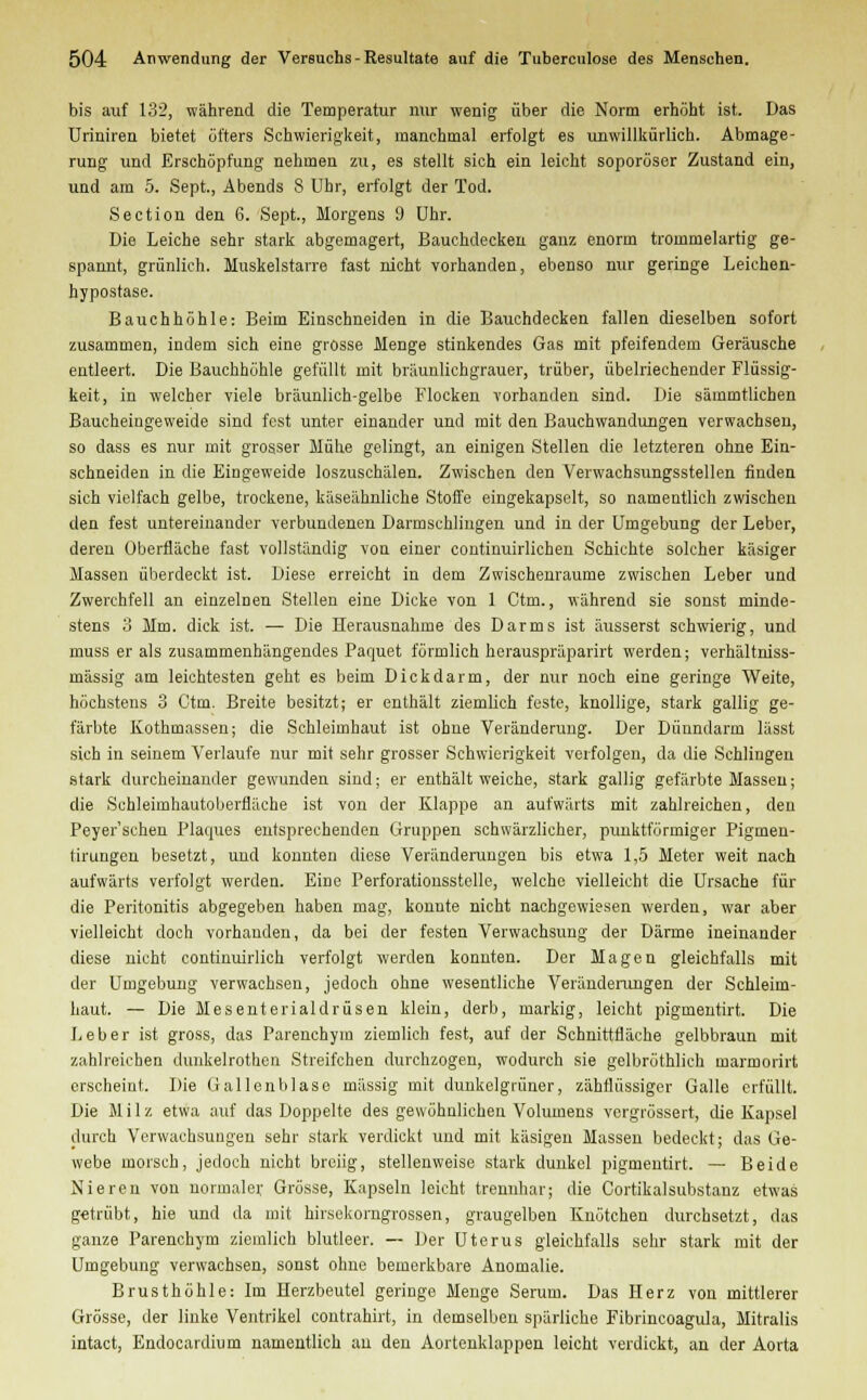 bis auf 132, während die Temperatur nur wenig über die Norm erhöht ist. Das Uriniren bietet öfters Schwierigkeit, manchmal erfolgt es unwillkürlich. Abmage- rung und Erschöpfung nehmen zu, es stellt sich ein leicht soporöser Zustand ein, und am 5. Sept., Abends 8 Uhr, erfolgt der Tod. Section den 6. Sept., Morgens 9 Uhr. Die Leiche sehr stark abgemagert, Bauchdecken ganz enorm trommelartig ge- spannt, grünlich. Muskelstarre fast nicht vorhanden, ebenso nur geringe Leichen- hypostase. Bauchhöhle: Beim Einschneiden in die Bauchdecken fallen dieselben sofort zusammen, indem sich eine grosse Menge stinkendes Gas mit pfeifendem Geräusche entleert. Die Bauchhöhle gefüllt mit bräunlichgrauer, trüber, übelriechender Flüssig- keit, in welcher viele bräunlich-gelbe Flocken vorbanden sind. Die säinrotlicben Baucheingeweide sind fest unter einander und mit den Bauchwandungen verwachsen, so dass es nur mit grosser Mühe gelingt, an einigen Stellen die letzteren ohne Ein- schneiden in die Eingeweide loszuschälen. Zwischen den Verwachsungsstellen finden sich vielfach gelbe, trockene, käseähnliche Stoffe eingekapselt, so namentlich zwischen den fest untereinander verbundenen Darmschlingen und in der Umgebung der Leber, deren Überfläche fast vollständig von einer continuirlichen Schichte solcher käsiger Massen überdeckt ist. Diese erreicht in dem Zwischenräume zwischen Leber und Zwerchfell an einzelnen Stellen eine Dicke von 1 Ctm., während sie sonst minde- stens 3 Mm. dick ist. — Die Herausnahme des Darms ist äusserst schwierig, und muss er als zusammenhängendes Paquet förmlich herauspräparirt werden; verhältniss- mässig am leichtesten geht es beim Dickdarm, der nur noch eine geringe Weite, höchstens 3 Ctm. Breite besitzt; er enthält ziemlich feste, knollige, stark gallig ge- färbte Kothinassen; die Schleimhaut ist ohne Veränderung. Der Dünndarm lässt sich in seinem Verlaufe nur mit sehr grosser Schwierigkeit verfolgen, da die Schlingen stark durcheinander gewunden sind; er enthält weiche, stark gallig gefärbte Massen; die Schleimhautoberfläche ist von der Klappe an aufwärts mit zahlreichen, den Peyer'schen Plaques entsprechenden Gruppen schwärzlicher, punktförmiger Pigmen- tirungen besetzt, und konnten diese Veränderungen bis etwa 1,5 Meter weit nach aufwärts verfolgt werden. Eine Perforationsstelle, welche vielleicht die Ursache für die Peritonitis abgegeben haben mag, konnte nicht nachgewiesen werden, war aber vielleicht doch vorhanden, da bei der festen Verwachsung der Därme ineinander diese nicht continuirlich verfolgt werden konnten. Der Magen gleichfalls mit der Umgebung verwachsen, jedoch ohne wesentliche Veränderungen der Schleim- haut. — Die Mesenterialdrüsen klein, derb, markig, leicht pigmentirt. Die Leber ist gross, das Parenchym ziemlich fest, auf der Schnittfläche gelbbraun mit zahlreichen dunkelrothen Streifchen durchzogen, wodurch sie gelbröthlich tnarmorirt erscheint. Die Gallenblase massig mit dunkelgrüner, zähflüssiger Galle erfüllt. Die Milz etwa auf das Doppelte des gewöhnlichen Volumens vergrössert, die Kapsel durch Verwachsungen sehr stark verdickt und mit käsigen Massen bedeckt; das Ge- webe morsch, jedoch nicht breiig, stellenweise stark dunkel pigmentirt. — Beide Nieren von normale;- Grösse, Kapseln leicht trennhar; die Cortikalsubstanz etwas getrübt, hie und da mit hirsekorngrossen, graugelben Knötchen durchsetzt, das ganze Parenchym ziemlich blutleer. — Der Uterus gleichfalls sehr stark mit der Umgebung verwachsen, sonst ohne bemerkbare Anomalie. Brusthöhle: Im Herzbeutel geringe Menge Serum. Das Herz von mittlerer Grösse, der linke Ventrikel contrahirt, in demselben spärliche Fibrincoagula, Mitralis intact, Endocardium namentlich an den Aortenklappen leicht verdickt, an der Aorta