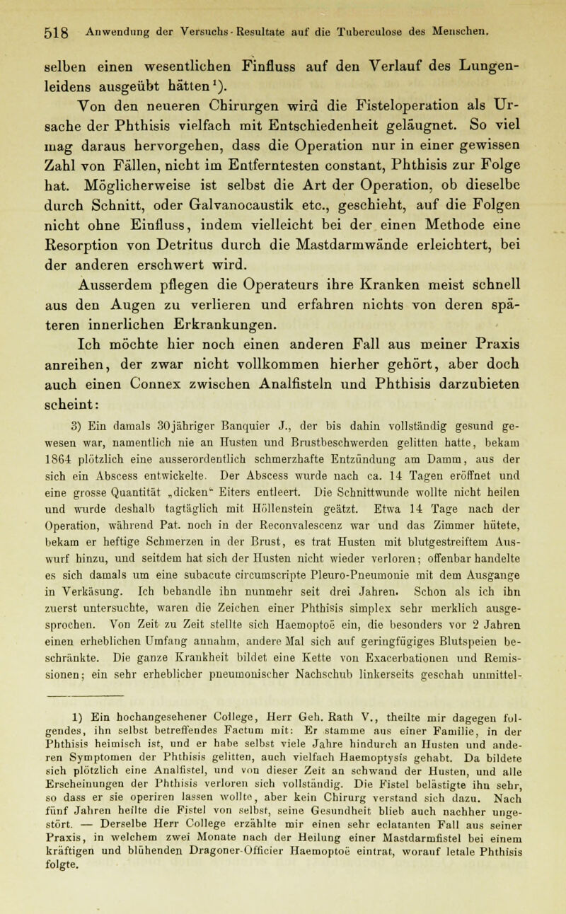 selben einen wesentlichen Finfluss auf den Verlauf des Lungen- leidens ausgeübt hätten1). Von den neueren Chirurgen wird die Fisteloperation als Ur- sache der Phthisis vielfach mit Entschiedenheit geläugnet. So viel mag daraus hervorgehen, dass die Operation nur in einer gewissen Zahl von Fällen, nicht im Entferntesten constant, Phthisis zur Folge hat. Möglicherweise ist selbst die Art der Operation, ob dieselbe durch Schnitt, oder Galvanocaustik etc., geschieht, auf die Folgen nicht ohne Einfluss, indem vielleicht bei der einen Methode eine Resorption von Detritus durch die Mastdarmwände erleichtert, bei der anderen erschwert wird. Ausserdem pflegen die Operateurs ihre Kranken meist schnell aus den Augen zu verlieren und erfahren nichts von deren spä- teren innerlichen Erkrankungen. Ich möchte hier noch einen anderen Fall aus meiner Praxis anreihen, der zwar nicht vollkommen hierher gehört, aber doch auch einen Connex zwischen Analfisteln und Phthisis darzubieten scheint: 3) Ein damals 30jähriger Banquier J., der bis dahin vollständig gesund ge- wesen war, namentlich nie an Ilusten und Brustbeschwerden gelitten hatte, bekam 1864 plötzlich eine ausserordentlich schmerzhafte Entzündung am Damm, aus der sich ein Abscess entwickelte. Der Abscess wurde nach ca. 14 Tagen eröffnet und eine grosse Quantität „dicken Eiters entleert. Die Schnittwunde wollte nicht heilen und wurde deshalb tagtäglich mit Höllenstein geätzt. Etwa 14 Tage nach der Operation, während Pat. noch in der Reconvalescenz war und das Zimmer hütete, bekam er heftige Schmerzen in der Brust, es trat Husten mit blutgestreiftem Aus- wurf hinzu, und seitdem hat sich der Husten nicht wieder verloren; offenbar handelte es sich damals um eine subacute circumscripte Pleuro-Pneumonie mit dem Ausgange in Verkäsung. Ich behandle ihn nunmehr seit drei Jahren. Schon als ich ihn zuerst untersuchte, waren die Zeichen einer Phthisis Simplex sehr merklich ausge- sprochen. Von Zeit zu Zeit stellte sich Haemoptoe ein, die besonders vor 2 Jahren einen erheblichen Umfang annahm, andere Mal sich auf geringfügiges Blutspeien be- schränkte. Die ganze Krankheit bildet eine Kette von Exacerbationen und Remis- sionen; ein sehr erheblicher pneumonischer Nachschub linkerseits geschah unmittel- 1) Ein hochangesehener College, Herr Geh. Rath V., theilte mir dagegen fol- gendes, ihn selbst betreffendes Factum mit: Er stamme aus einer Familie, in der Phthisis heimisch ist, und er habe selbst viele Jahre hindurch an Husten und ande- ren Symptomen der Phthisis gelitten, auch vielfach Haemoptysis gehabt. Da bildete sich plötzlich eine Analfistel, und von dieser Zeit an schwand der Husten, und alle Erscheinungen der Phthisis verloren sich vollständig. Die Fistel belästigte ihn sehr, so dass er sie operiren lassen wollte, aber kein Chirurg verstand sich dazu. Nach fünf Jahren heilte die Fistel von selbst, seine Gesundheit blieb auch nachher unge- stört. — Derselbe Herr College erzählte mir einen sehr eclatanten Fall aus seiner Praxis, in welchem zwei Monate nach der Heilung einer Mastdarmfistel bei einem kräftigen und blühenden Dragoner-Officier Haemoptoe eintrat, worauf letale Phthisis folgte.