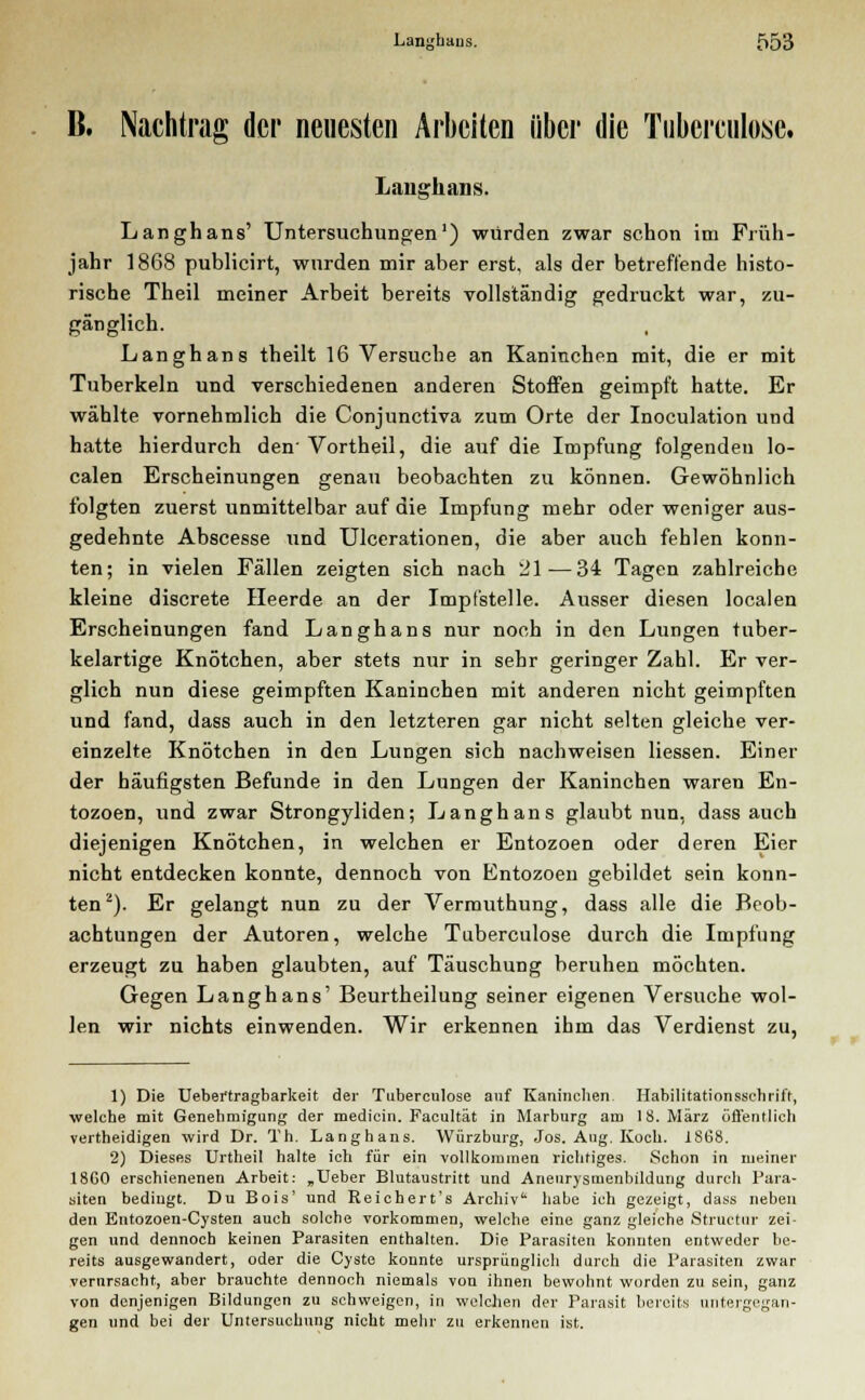 B. Nachtrag der neuesten Arbeiten über die Tuberculose. Langhaus. Langhans' Untersuchungen1) würden zwar schon im Früh- jahr 1868 publicirt, wurden mir aber erst, als der betreffende histo- rische Theil meiner Arbeit bereits vollständig gedruckt war, zu- gänglich. Langhans theilt 16 Versuche an Kaninchen mit, die er mit Tuberkeln und verschiedenen anderen Stoffen geimpft hatte. Er wählte vornehmlich die Conjunctiva zum Orte der Inoculation und hatte hierdurch den' Vortheil, die auf die Impfung folgenden lo- calen Erscheinungen genau beobachten zu können. Gewöhnlich folgten zuerst unmittelbar auf die Impfung mehr oder weniger aus- gedehnte Abscesse und Ulcerationen, die aber auch fehlen konn- ten; in vielen Fällen zeigten sich nach 21—34 Tagen zahlreiche kleine discrete Heerde an der Impfstelle. Ausser diesen localen Erscheinungen fand Langhans nur noch in den Lungen tuber- kelartige Knötchen, aber stets nur in sehr geringer Zahl. Er ver- glich nun diese geimpften Kaninchen mit anderen nicht geimpften und fand, dass auch in den letzteren gar nicht selten gleiche ver- einzelte Knötchen in den Lungen sich nachweisen Hessen. Einer der häufigsten Befunde in den Lungen der Kaninchen waren En- tozoen, und zwar Strongyliden; Langhans glaubt nun, dass auch diejenigen Knötchen, in welchen er Entozoen oder deren Eier nicht entdecken konnte, dennoch von Entozoen gebildet sein konn- ten2). Er gelangt nun zu der Vermuthung, dass alle die Beob- achtungen der Autoren, welche Tuberculose durch die Impfung erzeugt zu haben glaubten, auf Täuschung beruhen möchten. Gegen Langhans' Beurtheilung seiner eigenen Versuche wol- len wir nichts einwenden. Wir erkennen ihm das Verdienst zu, 1) Die Uebertragbarkeit der Tuberculose auf Kaninchen Habilitationsschrift, welche mit Genehmigung der mediein. Facultät in Marburg am 18. März öffentlich vertheidigen wird Dr. Th. Langhans. Würzburg, Jos. Ang. Koch. 1868. 2) Dieses Urtheil halte ich für ein vollkommen richtiges. Schon in meiner 18G0 erschienenen Arbeit: „Ueber Blutaustritt und Aneurysmenbildung durch Para- siten bedingt. Du Bois' und Reichert's Archiv' habe ich gezeigt, dass neben den Entozoen-Cysten auch solche vorkommen, welche eine ganz gleiche Structur zei- gen und dennoch keinen Parasiten enthalten. Die Parasiten konnten entweder be- reits ausgewandert, oder die Cyste konnte ursprünglich durch die Parasiten zwar verursacht, aber brauchte dennoch niemals von ihnen bewohnt worden zu sein, ganz von denjenigen Bildungen zu schweigen, in welchen der Parasit bereits unter gen und bei der Untersuchung nicht mehr zu erkennen ist. rgegan-