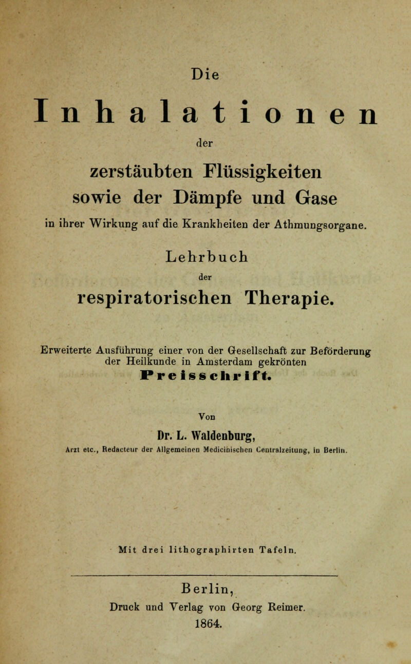 Die Inhalationen der zerstäubten Flüssigkeiten sowie der Dämpfe und Gase in ihrer Wirkung auf die Krankheiten der Athmungsorgane. Lehrbuch der respiratorischen Therapie. Erweiterte Ausführung einer von der Gesellschaft zur Beförderung der Heilkunde in Amsterdam gekrönten Preisschrift. Von Dr. L. Waldenbnrg, Arzt etc., Redacteur der Allgemeinen Medicihischen Centralzeitung, in Berlin. Mit drei lithographirten Tafeln. Berlin, Druck und Verlag von Georg Reimer. 1864.