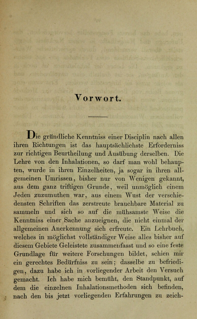 Vorwort. LJie gründliche Kenntniss einer Disciplin nach allen ihren Richtungen ist das hauptsächlichste Erforderniss zur richtigen Beurtheilung und Ausübung derselben. Die Lehre von den Inhalationen, so darf man wohl behaup- ten, wurde in ihren Einzelheiten, ja sogar in ihren all- gemeinen Umrissen, bisher nur von Wenigen gekannt, aus dem ganz triftigen Grunde, weil unmöglich einem Jeden zuzumuthen war, aus einem AVust der verschie- densten Schriften das zerstreute brauchbare Matei'ial zu sammeln und sich so auf die mühsamste Weise die Kenntniss einer Sache anzueignen, die nicht einmal der allgemeinen Anerkennung sich erfreute. Ein Lehrbuch, welches in möglichst vollständiger Weise alles bisher auf diesem Gebiete Geleistete zusammenfasst und so eine feste Grundlage für weitere Forschungen bildet, schien mir ein gerechtes ßedürfniss zu sein; dasselbe zu befriedi- gen, dazu habe ich in vorliegender Arbeit den Versuch gemacht. Ich habe mich bemüht, den Standpunkt, auf dem die einzelnen Inhalationsmethoden sich befinden, nach den bis jetzt vorliegenden Erfahrungen zu zeich-