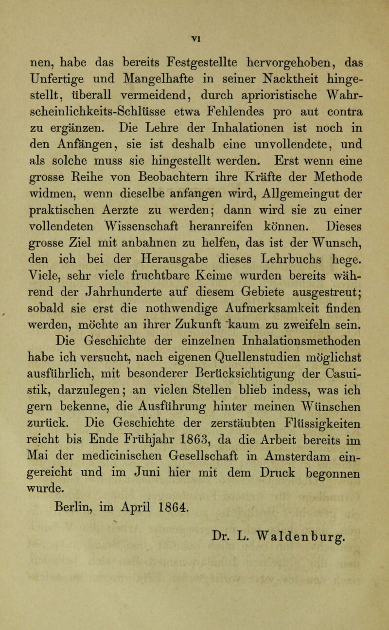 VI nen, habe das bereits Festgestellte hervorgehoben, das Unfertige und Mangelhafte in seiner Nacktheit hinge- stellt, überall vermeidend, durch aprioristische Wahr- scheinlichkeits-Schlüsse etwa Fehlendes pro aut contra zu ergänzen. Die Lehre der Inhalationen ist noch in den Anfängen, sie ist deshalb eine unvollendete, und als solche muss sie hingestellt werden. Erst wenn eine grosse Reihe von Beobachtern ihre Kräfte der Methode widmen, wenn dieselbe anfangen wird, Allgemeingut der praktischen Aerzte zu werden; dann wird sie zu einer vollendeten Wissenschaft heranreifen können. Dieses grosse Ziel mit anbahnen zu helfen, das ist der Wunsch, den ich bei der Herausgabe dieses Lehrbuchs hege. Viele, sehr viele fruchtbare Keime wurden bereits wäh- rend der Jahrhunderte auf diesem Gebiete ausgestreut; sobald sie erst die nothwendige Aufmerksamkeit finden werden, möchte an ihrer Zukunft kaum zu zweifeln sein. Die Geschichte der einzelnen Inhalationsmethoden habe ich versucht, nach eigenen Quellenstudien möglichst ausführlich, mit besonderer Berücksichtigung der Casui- stik, darzulegen; an vielen Stellen blieb indess, was ich gern bekenne, die Ausführung hinter meinen Wünschen zurück. Die Geschichte der zerstäubten Flüssigkeiten reicht bis Ende Frühjahr 1863, da die Arbeit bereits im Mai der medicinischen Gesellschaft in Amsterdam ein- gereicht und im Juni hier mit dem Druck begonnen wurde. Berlin, im April 1864. Dr. L. Waidenburg.