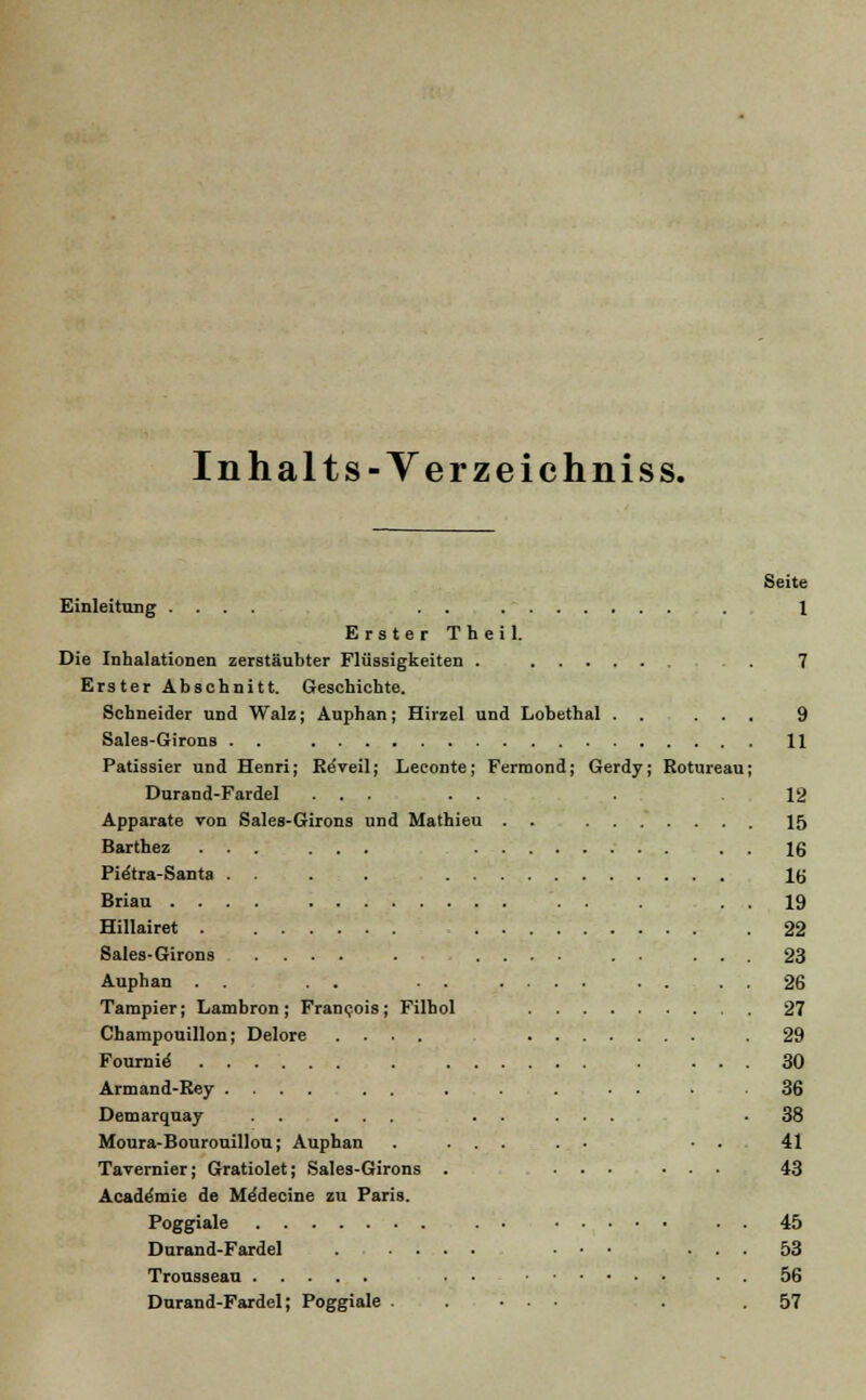 Inhalts-Yerzeichniss. Seite Einleitung .... . . . 1 Erster Theil. Die Inhalationen zerstäubter Flüssigkeiten . , . . 7 Erster Abschnitt. Geschichte. Schneider und Walz; Auphan; Hirzel und Lobethal . . ... 9 Sales-Girons . . 11 Patissier und Henri; ReVeil; Leconte; Fermond; Gerdy; Rotureau; Durand-Fardel ... . . . 12 Apparate von Sales-Girons und Mathieu . . 15 Barthez ... ... ■ . 16 Pie'tra-Santa . . . . 16 Briau . . 19 Hillairet 22 Sales-Girons 23 Auphan . . . . . . .... . . . . 26 Tampier; Lambron; Francois; Filhol 27 Champouillon; Delore .... .29 Fonrnirf 30 Armand-Rey .... . . . . . . 36 Demarquay . . ... . . ... -38 Moura-Bourouillou; Auphan . ... . . • . 41 Tavernier; Gratiolet; Sales-Girons . ... ... 43 Acaderaie de Me'decine zu Paris. Poggiale . . 45 Durand-Fardel ...... ... ... 53 Trousseau . • ■ . 56 Durand-Fardel; Poggiale ..... . .57