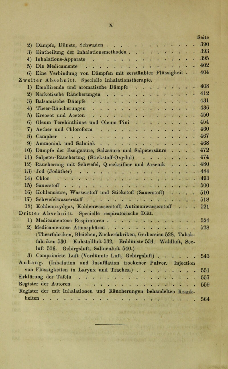 Seite 2) Dämpfe, Dünste, Schwaden ... 390 3) Eintheilung der Inhalationsniethoden . 393 4) Inhalations-Apparate . 395 5) Die Medicainente 402 6) Eine Verbindung von Dämpfen mit zerstäubter Flüssigkeit . 404 Zweiter Abschnitt. Speciellc Inhalationstherapie. 1) Emollirende und aromatische Dämpfe 408 2) Narkotische Käucherungen 412 3) Balsamische Dämpfe 431 4) Theer-Käucherungen 43G 5) Kreosot und Aceton 450 6) Oleum Terebiuthinae und Oleum Pini 454 7) Aether und Chloroform 460 8) Campher 467 9) Ammoniak und Salmiak 468 10) Dämpfe der Essigsäure, Salzsäure und Salpetersäure .... 472 11) Salpeter-Räucherung (Stickstoff-Oxydul) 474 12) KRucheruug mit Schwefel, Quecksilber und Arsenik .... 480 13) Jod (Jodäther) 484 14) Chlor 493 15) Sauerstoff 500 16) Kohlensäure, Wasserstoff und Stickstoff (Sauerstoff) .... 510 17) Schwefelwasserstoff 518 18) Kohlenoxydgas, Kohlenwasserstoff, Antimonwasserstoff . . . 521 Dritter Abschnitt. Specielle respiratorische Diät. 1) Medicameutöse Respiratoren 524 2) Medicamentöse Atmosphären 528 (Theerfabriken, Bleichen, Zuckerfabriken, Gerbereien 528. Tabak- fabiiken 530. Kuhstallluft 532. Erddünste 534. Waldluft, See- luft 536. Gebirgsluft, Salinenluft 540.) 3) Comprimirte Luft (Verdünnte Luft, Gebirgsluft) 543 Anhang. (Inhalation und Insufflation trockener Pulver. Injection von Flüssigkeiten in Larynx und Trachea.) 551 Erklärung der Tafeln 557 Register der Autoren 559 Register der mit Inhalationen und Räucherungen behandelten Krank- heiten _ 564