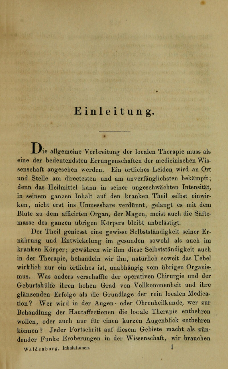 Einleitung. Di ie allgemeine Verbreitung der localen Therapie muss als eine der bedeutendsten Errungenschaften der medicinischen Wis- senschaft angesehen werden. Ein örtliches Leiden wird an Ort und Stelle am directesten und am unverfänglichsten bekämpft; denn das Heilmittel kann in seiner ungeschwächten Intensität, in seinem ganzen Inhalt auf den kranken Theil selbst einwir- ken, nicht erst ins Unmessbare verdünnt, gelangt es mit dem Blute zu dem afficirten Organ, der Magen, meist auch die Säfte- masse des ganzen übrigen Körpers bleibt unbelästigt. Der Theil geniesst eine gewisse Selbstständigkeit seiner Er- nährung und Entwickelung im gesunden sowohl als auch im kranken Körper; gewähren wir ihm diese Selbstständigkeit auch in der Therapie, behandeln wir ihn, natürlich soweit das Uebel wirklich nur ein örtliches ist, unabhängig vom übrigen Organis- mus. Was anders verschaffte der operativen Chirurgie und der Geburtshülfe ihren hohen Grad von Vollkommenheit und ihre glänzenden Erfolge als die Grundlage der rein localen Media- tion? Wer wird in der Augen- oder Ohrenheilkunde, wer zur Behandlung der Hautaffectionen die locale Therapie entbehren wollen, oder auch nur für einen kurzen Augenblick entbehren können? Jeder Fortschritt auf diesem Gebiete macht als zün- dender Funke Eroberungen in der Wissenschaft, wir brauchen Waidenburg, Inhalationen. 1