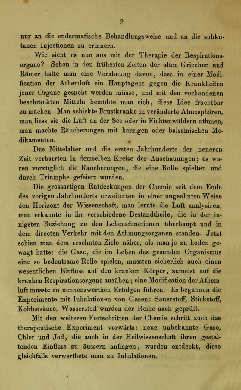 nur an die endermatische Behandlungsweise und an die subku- tanen Injectionen zu erinnern. Wie sieht es nun aus mit der Therapie der Respirations- organe? Schon in den frühesten Zeiten der alten Griechen und Römer hatte man eine Vorahnung davon, dass in einer Modi- fication der Athemluft ein Hauptagens gegen die Krankheiten jener Organe gesucht werden müsse, und mit den vorhandenen beschränkten Mitteln bemühte man sich, diese Idee fruchtbar zu machen. Man schickte Brustkranke in veränderte Atmosphären, man Hess sie die Luft an der See oder in Fichtenwäldern athmen, man machte Räucherungen mit harzigen oder balsamischen Me- dikamenten. Das Mittelalter und die ersten Jahrhunderte der neueren Zeit verharrten in demselben Kreise der Anschauungen; es wa- ren vorzüglich die Räucherungen, die eine Rolle spielten und durch Triumphe gefeiert wurden. Die grossartigen Entdeckungen der Chemie seit dem Ende des vorigen Jahrhunderts erweiterten in einer ungeahnten Weise den Horizont der Wissenschaft, man lernte die Luft analysiren, man erkannte in ihr verschiedene Bestandtheile, die in der in- nigsten Beziehung zu den Lebensfunctionen überhaupt und in dem directen Verkehr mit den Athmungsorganen standen. Jetzt schien man dem ersehnten Ziele näher, als man je zu hoffen ge- wagt hatte: die Gase, die im Leben des gesunden Organismus eine so bedeutsame Rolle spielen, mussten sicherlich auch einen wesentlichen Einfluss auf den kranken Körper, zumeist auf die kranken Respirationsorgane ausüben ; eine Modifikation der Athem- luft musste zu nennenswerthen Erfolgen führen. Es begannen die Experimente mit Inhalationen von Gasen: Sauerstoff, Stickstoff, Kohlensäure, Wasserstoff wurden der Reihe nach geprüft. Mit den weiteren Fortschritten der Chemie schritt auch das therapeutische Experiment vorwärts: neue unbekannte Gase, Chlor und Jod, die auch in der Heilwissenschaft ihren gestal- tenden Einfluss zu äussern anfingen, wurden entdeckt, diese gleichfalls verwerthete man zu Inhalationen.