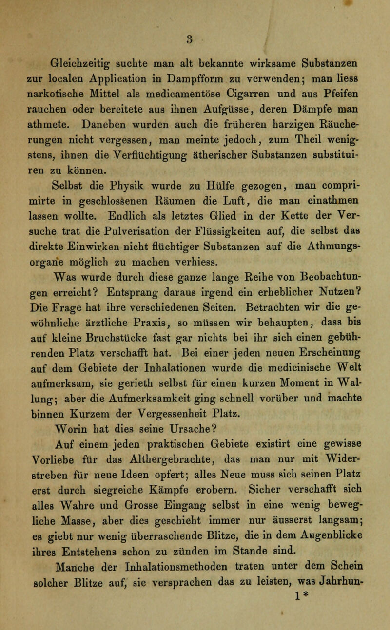 Gleichzeitig suchte man alt bekannte wirksame Substanzen zur localen Application in Dampfform zu verwenden; man Hess narkotische Mittel als medicamentöse Cigarren und aus Pfeifen rauchen oder bereitete aus ihnen Aufgüsse, deren Dämpfe man athraete. Daneben wurden auch die früheren harzigen Bäuche- rungen nicht vergessen, man meinte jedoch, zum Theil wenig- stens, ihnen die Verflüchtigung ätherischer Substanzen substitui- ren zu können. Selbst die Physik wurde zu Hülfe gezogen, man compri- mirte in geschlossenen Bäumen die Luft, die man einathmen lassen wollte. Endlich als letztes Glied in der Kette der Ver- suche trat die Pulverisation der Flüssigkeiten auf, die selbst das direkte Einwirken nicht flüchtiger Substanzen auf die Athmungs- orgarie möglich zu machen verhiess. Was wurde durch diese ganze lange Reihe von Beobachtun- gen erreicht? Entsprang daraus irgend ein erheblicher Nutzen? Die Frage hat ihre verschiedenen Seiten. Betrachten wir die ge- wöhnliche ärztliche Praxis, so müssen wir behaupten, dass bis auf kleine Bruchstücke fast gar nichts bei ihr sich einen gebüh- renden Platz verschafft hat. Bei einer jeden neuen Erscheinung auf dem Gebiete der Inhalationen wurde die medicinische Welt aufmerksam, sie gerieth selbst für einen kurzen Moment in Wal- lung; aber die Aufmerksamkeit ging schnell vorüber und machte binnen Kurzem der Vergessenheit Platz. Worin hat dies seine Ursache? Auf einem jeden praktischen Gebiete existirt eine gewisse Vorliebe für das Althergebrachte, das man nur mit Wider- streben für neue Ideen opfert; alles Neue muss sich seinen Platz erst durch siegreiche Kämpfe erobern. Sicher verschafft sich alles Wahre und Grosse Eingang selbst in eine wenig beweg- liche Masse, aber dies geschieht immer nur äusserst langsam; es giebt nur wenig überraschende Blitze, die in dem Augenblicke ihres Entstehens schon zu zünden im Stande sind. Manche der Inhalationsmethoden traten unter dem Schein solcher Blitze auf, sie versprachen das zu leisten, was Jahrhun- 1*