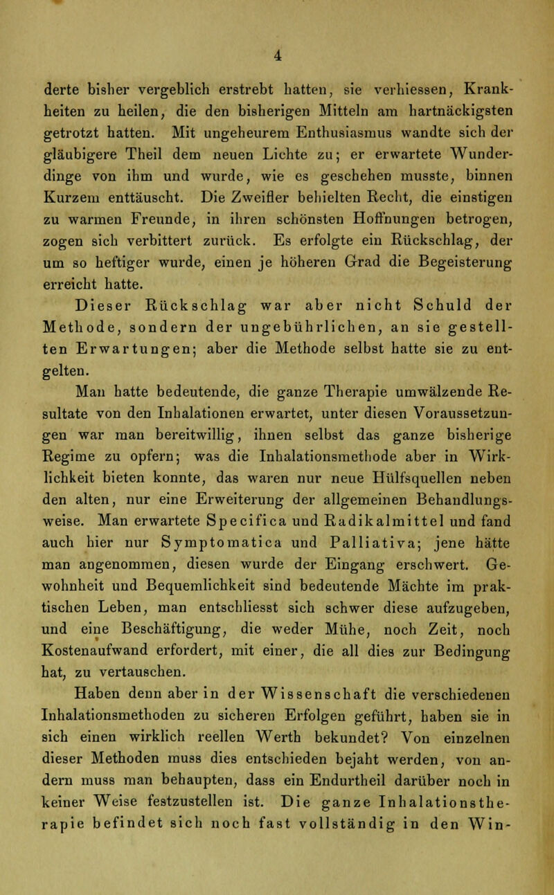 derte bisher vergeblich erstrebt hatten, sie verhiessen, Krank- heiten zu heilen, die den bisherigen Mitteln am hartnäckigsten getrotzt hatten. Mit ungeheurem Enthusiasmus wandte sich der gläubigere Theil dem neuen Lichte zu; er erwartete Wunder- dinge von ihm und wurde, wie es geschehen musste, binnen Kurzem enttäuscht. Die Zweifler behielten Recht, die einstigen zu warmen Freunde, in ihren schönsten Hoffnungen betrogen, zogen sich verbittert zurück. Es erfolgte ein Rückschlag, der um so heftiger wurde, einen je höheren Grad die Begeisterung erreicht hatte. Dieser Rückschlag war aber nicht Schuld der Methode, sondern der ungebührlichen, an sie gestell- ten Erwartungen; aber die Methode selbst hatte sie zu ent- gelten. Man hatte bedeutende, die ganze Therapie umwälzende Re- sultate von den Inhalationen erwartet, unter diesen Voraussetzun- gen war man bereitwillig, ihnen selbst das ganze bisherige Regime zu opfern; was die Inhalationsmethode aber in Wirk- lichkeit bieten konnte, das waren nur neue Hülfsquellen neben den alten, nur eine Erweiterung der allgemeinen Behandlungs- weise. Man erwartete Specifica und Radikalmittel und fand auch hier nur Symptomatica und Palliativa; jene hätte man angenommen, diesen wurde der Eingang erschwert. Ge- wohnheit und Bequemlichkeit sind bedeutende Mächte im prak- tischen Leben, man entschliesst sich schwer diese aufzugeben, und eine Beschäftigung, die weder Mühe, noch Zeit, noch Kostenaufwand erfordert, mit einer, die all dies zur Bedingung hat, zu vertauschen. Haben denn aber in der Wissenschaft die verschiedenen Inhalationsmethoden zu sicheren Erfolgen geführt, haben sie in sich einen wirklich reellen Werth bekundet? Von einzelnen dieser Methoden muss dies entschieden bejaht werden, von an- dern muss man behaupten, dass ein Endurtheil darüber noch in keiner Weise festzustellen ist. Die ganze Inhalationsthe- rapie befindet sich noch fast vollständig in den Win-