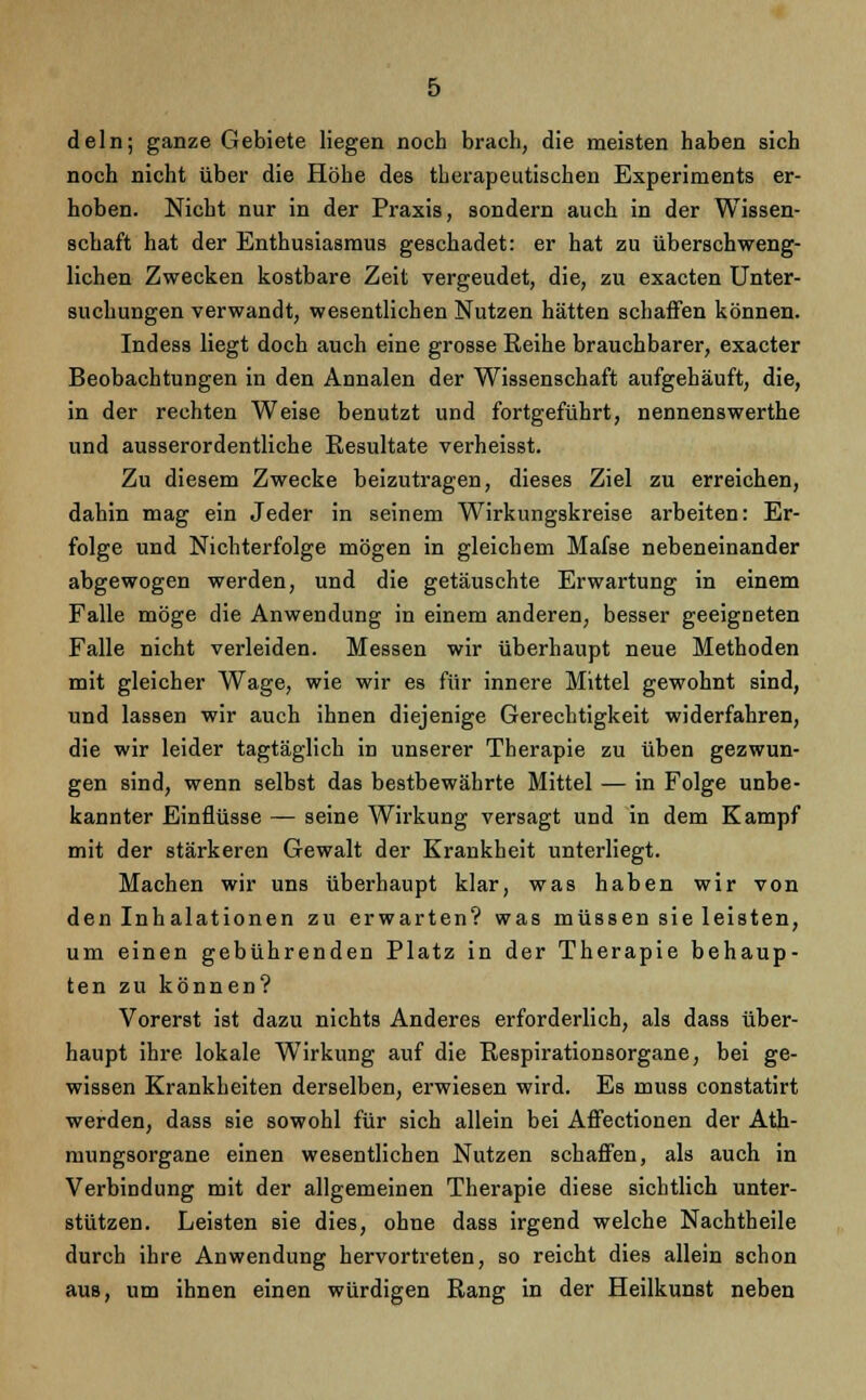 dein; ganze Gebiete Hegen noch brach, die meisten haben sich noch nicht über die Höhe des therapeutischen Experiments er- hoben. Nicht nur in der Praxis, sondern auch in der Wissen- schaft hat der Enthusiasmus geschadet: er hat zu überschweng- lichen Zwecken kostbare Zeit vergeudet, die, zu exacten Unter- suchungen verwandt, wesentlichen Nutzen hätten schaffen können. Indess liegt doch auch eine grosse Reihe brauchbarer, exacter Beobachtungen in den Annalen der Wissenschaft aufgehäuft, die, in der rechten Weise benutzt und fortgeführt, nennenswerthe und ausserordentliche Resultate verheisst. Zu diesem Zwecke beizutragen, dieses Ziel zu erreichen, dahin mag ein Jeder in seinem Wirkungskreise arbeiten: Er- folge und Nichterfolge mögen in gleichem Mafse nebeneinander abgewogen werden, und die getäuschte Erwartung in einem Falle möge die Anwendung in einem anderen, besser geeigneten Falle nicht verleiden. Messen wir überhaupt neue Methoden mit gleicher Wage, wie wir es für innere Mittel gewohnt sind, und lassen wir auch ihnen diejenige Gerechtigkeit widerfahren, die wir leider tagtäglich in unserer Therapie zu üben gezwun- gen sind, wenn selbst das bestbewährte Mittel — in Folge unbe- kannter Einflüsse — seine Wirkung versagt und in dem Kampf mit der stärkeren Gewalt der Krankheit unterliegt. Machen wir uns überhaupt klar, was haben wir von den Inhalationen zu erwarten? was müssen sie leisten, um einen gebührenden Platz in der Therapie behaup- ten zu können? Vorerst ist dazu nichts Anderes erforderlich, als dass über- haupt ihre lokale Wirkung auf die Respirationsorgane, bei ge- wissen Krankheiten derselben, erwiesen wird. Es muss constatirt werden, dass sie sowohl für sich allein bei Affectionen der Ath- mungsorgane einen wesentlichen Nutzen schaffen, als auch in Verbindung mit der allgemeinen Therapie diese sichtlich unter- stützen. Leisten sie dies, ohne dass irgend welche Nachtheile durch ihre Anwendung hervortreten, so reicht dies allein schon aus, um ihnen einen würdigen Rang in der Heilkunst neben