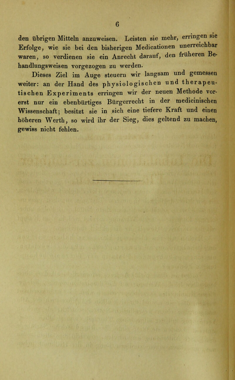 den übrigen Mitteln anzuweisen. Leisten sie mehr, erringen sie Erfolge, wie sie bei den bisherigen Medicationen unerreichbar waren, so verdienen sie ein Anrecht darauf, den früheren Be- handlungsweisen vorgezogen zu werden. Dieses Ziel im Auge steuern wir langsam und gemessen weiter: an der Hand des physiologischen und therapeu- tischen Experiments erringen wir der neuen Methode vor- erst nur ein ebenbürtiges Bürgerrecht in der medicinischen Wissenschaft; besitzt sie in sich eine tiefere Kraft und einen höheren Werth, so wird ihr der Sieg, dies geltend zu machen, gewiss nicht fehlen.