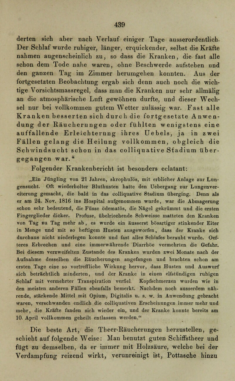 derten sich aber nach Verlauf einiger Tage ausserordentlich. Der Schlaf wurde ruhiger, länger, erquickender, selbst die Kräfte nahmen augenscheinlich zu, so dass die Kranken, die fast alle schon dem Tode nahe waren, ohne Beschwerde aufstehen und den ganzen Tag im Zimmer herumgehen konnten. Aus der fortgesetzten Beobachtung ergab sich denn auch noch die wich- tige Vorsichtsmassregel, dass man die Kranken nur sehr allmälig an die atmosphärische Luft gewöhnen durfte, und dieser Wech- sel nur bei vollkommen gutem Wetter zulässig war. Fast alle Kranken besserten sich durch die fortgesetzte Anwen- dung der Räucherungen oder fühlten wenigstens eine auffallende Erleichterung ihres Uebels, ja in zwei Fällen gelang die Heilung vollkommen, obgleich die Schwindsucht schon in das colliquative Stadium über- gegangen war. Folgender Krankenbericht ist besonders eclatant: „Ein Jüngling von 21 Jahren, skrophulös, mit erblicher Anlage zur Lun- gensucht. Oft wiederholter Bluthusten hatte den Uebergang zur Lungenver- eiterung gemacht, die bald in das colliquative Stadium überging. Denn als er am 24. Nov. 1816 ins Hospital aufgenommen wurde, war die Abmagerung schon sehr bedeutend, die Füsse ödematös, die Nägel gekrümmt und die ersten Fingerglieder dicker. Profuse, übelriechende Schweisse matteten den Kranken von Tag zu Tag mehr ab , es wurde ein äusserst bösartiger stinkender Eiter in Menge und mit so heftigem Husten ausgeworfen, dass der Kranke sich durchaus nicht niederlegen konnte und fast alles Schlafes beraubt wurde. Oef- teres Erbrechen und eine immerwährende Diarrhöe vermehrten die Gefahr. Bei diesem verzweifelten Zustande des Kranken wurden zwei Monate nach der Aufnahme desselben die Räucherungen angefangen und brachten schon am ersten Tage eine so vortreffliche Wirkung hervor, dass Husten und Auswurf sich beträchtlich minderten, und der Kranke in einen elfstündigen ruhigen Schlaf mit vermehrter Transpiration verfiel. Kopfschmerzen wurden wie in den meisten anderen Fällen ebenfalls bemerkt. Nachdem noch ausserdem näh- rende, stärkende Mittel mit Opium, Digitalis u. s. w. in Anwendung gebracht waren, verschwanden endlich die colliquativen Erscheinungen immer mehr und mehr, die Kräfte fanden sich wieder ein, und der Kranke konnte bereits am 10. April vollkommen geheilt entlassen werden. Die beste Art, die Theer-Räucherungen herzustellen, ge- schieht auf folgende Weise: Man benutzt guten Schiffstheer und fügt zu demselben, da er immer mit Holzsäure, welche bei der Verdampfung reizend wirkt, verunreinigt ist, Pottasche hinzu