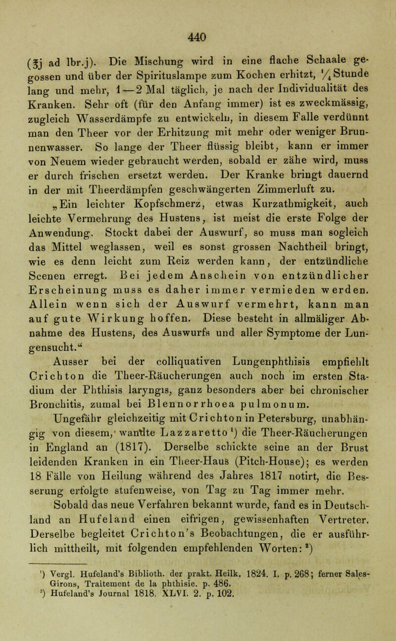 (5j ad lbr.j). Die Mischung wird in eine flache Schaale ge- gossen und über der Spirituslampe zum Kochen erhitzt, '/4 Stunde lang und mehr, 1—2 Mal täglich, je nach der Individualität des Kranken. Sehr oft (für den Anfang immer) ist es zweckmässig, zugleich Wasserdämpfe zu entwickeln, in diesem Falle verdünnt man den Theer vor der Erhitzung mit mehr oder weniger Brun- nenwasser. So lange der Theer flüssig bleibt, kann er immer von Neuem wieder gebraucht werden, sobald er zähe wird, muss er durch frischen ersetzt werden. Der Kranke bringt dauernd in der mit Theerdämpfen geschwängerten Zimmerluft zu. „Ein leichter Kopfschmerz, etwas Kurzathmigkeit, auch leichte Vermehrung des Hustens, ist meist die erste Folge der Anwendung. Stockt dabei der Auswurf, so muss man sogleich das Mittel weglassen, weil es sonst grossen Nachtheil bringt, wie es denn leicht zum Reiz werden kann, der entzündliche Scenen erregt. Bei jedem Anschein von entzündlicher Erscheinung muss es daher immer vermieden werden. Allein wenn sich der Auswurf vermehrt, kann man auf gute Wirkung hoffen. Diese besteht in allmäliger Ab- nahme des Hustens, des Auswurfs und aller Symptome der Lun- gensucht. Ausser bei der colliquativen Lungenphthisis empfiehlt Crichton die Theer-Räucherungen auch noch im ersten Sta- dium der Phthisis laryngis, ganz besonders aber bei chronischer Bronchitis, zumal bei Blennorrhoea pulmonum. Ungefähr gleichzeitig mit Crichton in Petersburg, unabhän- gig von diesem/wantite Lazzaretto1) die Theer-Räucherungen in England an (1817). Derselbe schickte seine an der Brust leidenden Kranken in ein Theer-Haus (Pitch-House); es werden 18 Fälle von Heilung während des Jahres 1817 notirt, die Bes- serung erfolgte stufenweise, von Tag zu Tag immer mehr. Sobald das neue Verfahren bekannt wurde, fand es in Deutsch- land an Hufeland einen eifrigen, gewissenhaften Vertreter. Derselbe begleitet Crichton's Beobachtungen, die er ausführ- lich mittheilt, mit folgenden empfehlenden Worten:2) ') Vergl. Hufeland's Biblioth. der prakt. Heilk. 1824. I. p. 268; ferner Sales- Girons, Traitement de la phthisie. p. 486. ') Hufeland's Journal 1818. XLVI. 2. p. 102.